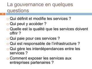 La gouvernance en quelques
questions
 Qui définit et modifie les services ?
 Qui peut y accéder ?
 Quelle est la qualité que les services doivent
offrir ?
 Qui paie pour ces services ?
 Qui est responsable de l’infrastructure ?
 Qui gère les interdépendances entre les
services ?
 Comment exposer les services aux
entreprises partenaires ?
49
 