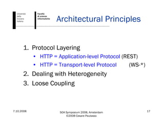 7.10.2008 SOA Symposium 2008, Amsterdam
©2008 Cesare Pautasso
17
Architectural Principles
1. Protocol Layering
• HTTP = Application-level Protocol (REST)
• HTTP = Transport-level Protocol (WS-*)
2. Dealing with Heterogeneity
3. Loose Coupling
 