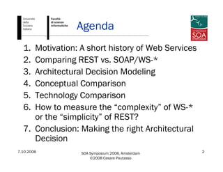 7.10.2008 SOA Symposium 2008, Amsterdam
©2008 Cesare Pautasso
2
Agenda
1. Motivation: A short history of Web Services
2. Comparing REST vs. SOAP/WS-*
3. Architectural Decision Modeling
4. Conceptual Comparison
5. Technology Comparison
6. How to measure the “complexity” of WS-*
or the “simplicity” of REST?
7. Conclusion: Making the right Architectural
Decision
 