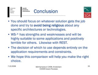 7.10.2008 SOA Symposium 2008, Amsterdam
©2008 Cesare Pautasso
33
Conclusion
• You should focus on whatever solution gets the job
done and try to avoid being religious about any
specific architectures or technologies.
• WS-* has strengths and weaknesses and will be
highly suitable to some applications and positively
terrible for others. Likewise with REST.
• The decision of which to use depends entirely on the
application requirements and constraints.
• We hope this comparison will help you make the right
choice.
 