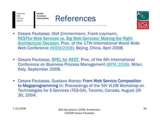 7.10.2008 SOA Symposium 2008, Amsterdam
©2008 Cesare Pautasso
34
References
• Cesare Pautasso, Olaf Zimmermann, Frank Leymann,
RESTful Web Services vs. Big Web Services: Making the Right
Architectural Decision, Proc. of the 17th International World Wide
Web Conference (WWW2008), Bejing, China, April 2008.
• Cesare Pautasso, BPEL for REST, Proc. of the 6th International
Conference on Business Process Management (BPM 2008), Milan,
Italy, September 2008.
• Cesare Pautasso, Gustavo Alonso: From Web Service Composition
to Megaprogramming In: Proceedings of the 5th VLDB Workshop on
Technologies for E-Services (TES-04), Toronto, Canada, August 29-
30, 2004.
 