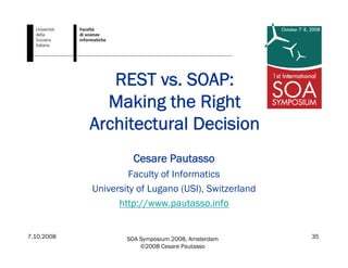 7.10.2008 SOA Symposium 2008, Amsterdam
©2008 Cesare Pautasso
35
REST vs. SOAP:
Making the Right
Architectural Decision
Cesare Pautasso
Faculty of Informatics
University of Lugano (USI), Switzerland
http://www.pautasso.info
 