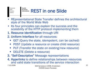 7.10.2008 SOA Symposium 2008, Amsterdam
©2008 Cesare Pautasso
37
REST in one Slide
• REpresentational State Transfer defines the architectural
style of the World Wide Web
• Its four principles can explain the success and the
scalability of the HTTP protocol implementing them
1. Resource Identification through URI
2. Uniform Interface for all resources:
GET (Query the state, idempotent, can be cached)
POST (Update a resource or create child resource)
PUT (Transfer the state on existing/new resource)
DELETE (Delete a resource)
3. “Self-Descriptive” Message representations
4. Hyperlinks to define relationships between resources
and valid state transitions of the service interaction
 