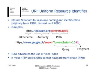 7.10.2008 SOA Symposium 2008, Amsterdam
©2008 Cesare Pautasso
38
URI: Uniform Resource Identifier
• Internet Standard for resource naming and identification
(originally from 1994, revised until 2005)
• Examples:
http://tools.ietf.org/html/rfc3986
https://www.google.ch/search?q=rest&start=10#1
• REST advocates the use of “nice” URIs
• In most HTTP stacks URIs cannot have arbitrary length (4Kb)
URI Scheme Authority Path
Query Fragment
 