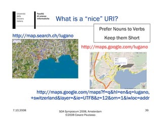 7.10.2008 SOA Symposium 2008, Amsterdam
©2008 Cesare Pautasso
39
What is a “nice” URI?
http://map.search.ch/lugano
http://maps.google.com/maps?f=q&hl=en&q=lugano,
+switzerland&layer=&ie=UTF8&z=12&om=1&iwloc=addr
http://maps.google.com/lugano
Prefer Nouns to Verbs
Keep them Short
 