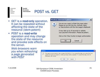 7.10.2008 SOA Symposium 2008, Amsterdam
©2008 Cesare Pautasso
41
POST vs. GET
• GET is a read-only operation.
It can be repeated without
affecting the state of the
resource (idem-potent)
• POST is a read-write
operation and may change
the state of the resource
and provoke side effects on
the server.
Web browsers warn
you when refreshing
a page generated
with POST
 