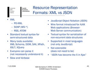 7.10.2008 SOA Symposium 2008, Amsterdam
©2008 Cesare Pautasso
43
• XML
– PO-XML
– SOAP (WS-*)
– RSS, ATOM
• Standard textual syntax for
semi-structured data
• Many tools available:
XML Schema, DOM, SAX, XPath,
XSLT, XQuery
• Everyone can parse it
(not necessarily understand it)
• Slow and Verbose
• JavaScript Object Notation (JSON)
• Wire format introduced for AJAX
Web applications (Browser-
Web Server communication)
• Textual syntax for serialization of
non-recurrent data structures
• Supported in most languages
(not only JavaScript)
• Not extensible
(does not need to be)
• “JSON has become the X in Ajax”
Resource Representation
Formats: XML vs JSON
 