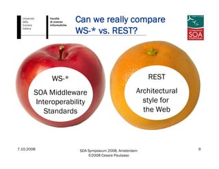 7.10.2008 SOA Symposium 2008, Amsterdam
©2008 Cesare Pautasso
9
Can we really compare
WS-* vs. REST?
WS-*
SOA Middleware
Interoperability
Standards
REST
Architectural
style for
the Web
 