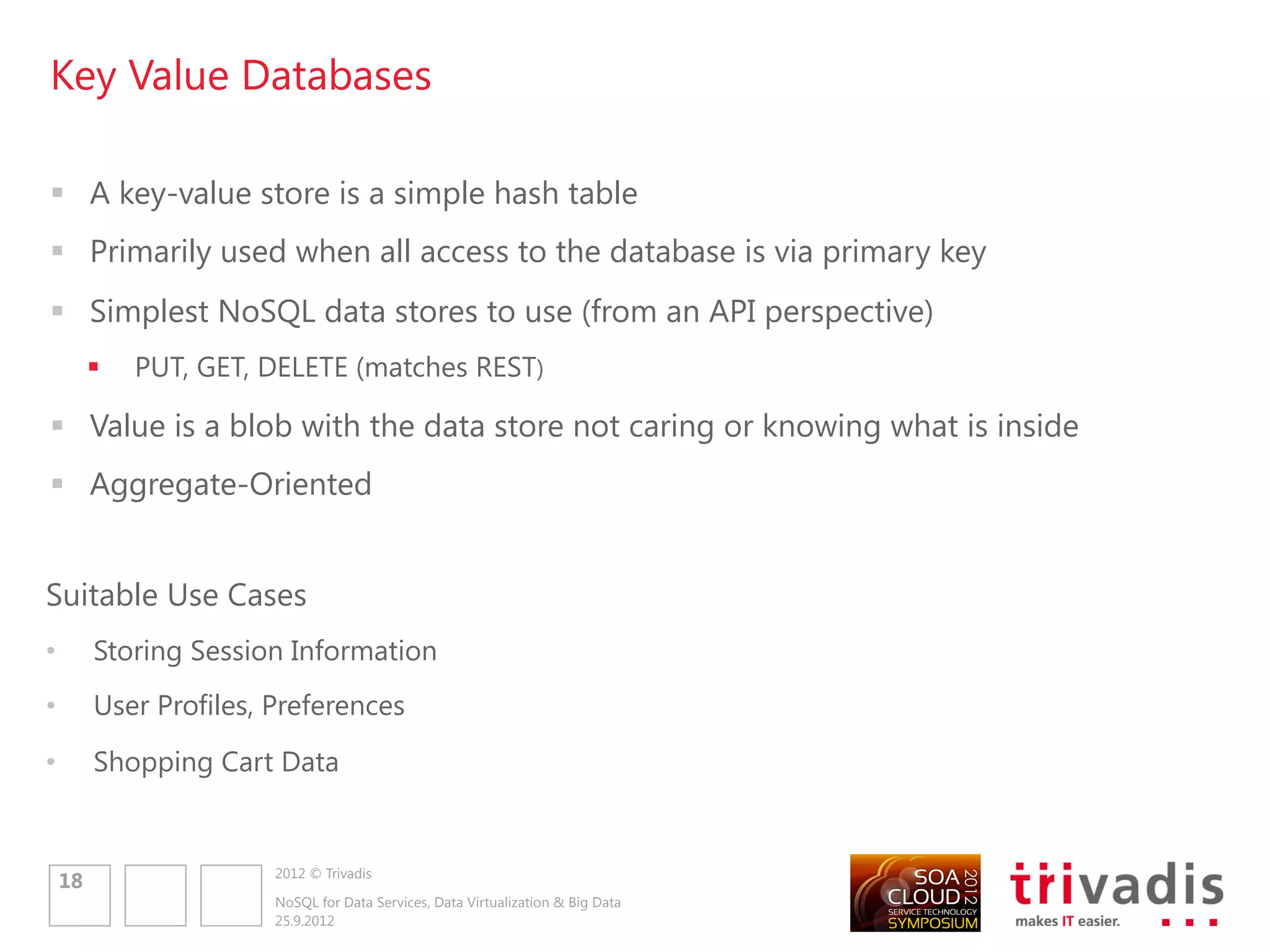 Document Databases

 Documents are the main concept
 Stores and retrieves documents, which can be XML, JSON, BSON, …
 Documents are self-describing, hierarchical tree data structures which can consist
  of maps, collections and scalar values
 Documents stored are similar to each other but do not have to be exactly the
  same
 Aggregate-Oriented

Suitable Use Cases
•        Event Logging
•        Content Management Systems
•        Web Analytics or Real-Time Analytics
•        Product Catalog
                         2012 © Trivadis
    20
                         NoSQL for Data Services, Data Virtualization & Big Data
                         25.9.2012
 