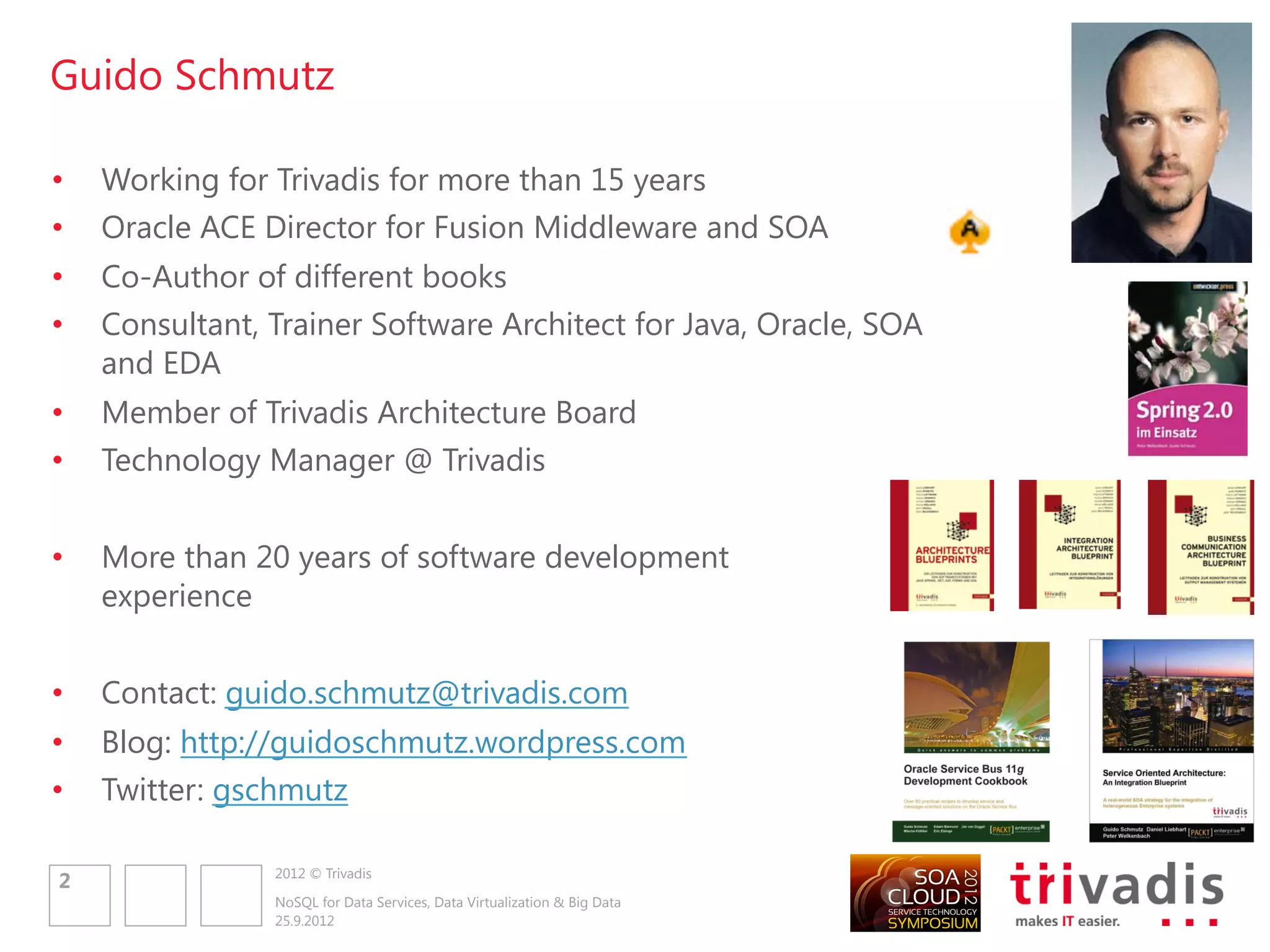 Guido Schmutz

•   Working for Trivadis for more than 15 years
•   Oracle ACE Director for Fusion Middleware and SOA
•   Co-Author of different books
•   Consultant, Trainer Software Architect for Java, Oracle, SOA
    and EDA
•   Member of Trivadis Architecture Board
•   Technology Manager @ Trivadis


•   More than 20 years of software development
    experience


•   Contact: guido.schmutz@trivadis.com
•   Blog: http://guidoschmutz.wordpress.com
•   Twitter: gschmutz

                2012 © Trivadis
2
                NoSQL for Data Services, Data Virtualization & Big Data
                25.9.2012
 