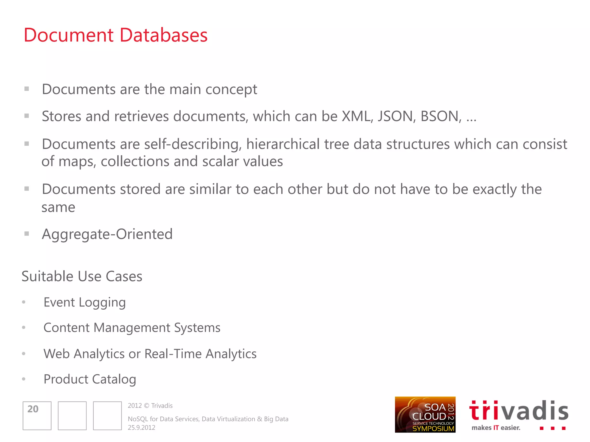 Graph Databases

 Allow to store entities and relationships between these entities
 Entities are known as nodes, which have properties
 Relations are known as edges, which also have properties
 A query on the graph is also known as traversing the graph
 Traversing the relationships is very fast

                                                                                                                                            Tag
                                                                                                              Customer


Suitable Use Cases
                                                                                Country
                                                                                                                         RATED            TAG



•        Connected Data
                                                                                                    ADDRESS
                                                                                   COUNTRY                                            Product


•        Routing, Dispatch and Location-Based                                                                 BILLING_
                                                                                                                          LINE_ITEM
         Services
                                                                                                              ADDRESS
                                                                                          Address


         Recommendation Engines
                                                                                                                         Order
•                                                                                                       DELIVERY_
                                                                                                        ADDRESS




                      2012 © Trivadis
    22
                      NoSQL for Data Services, Data Virtualization & Big Data
                      25.9.2012
 