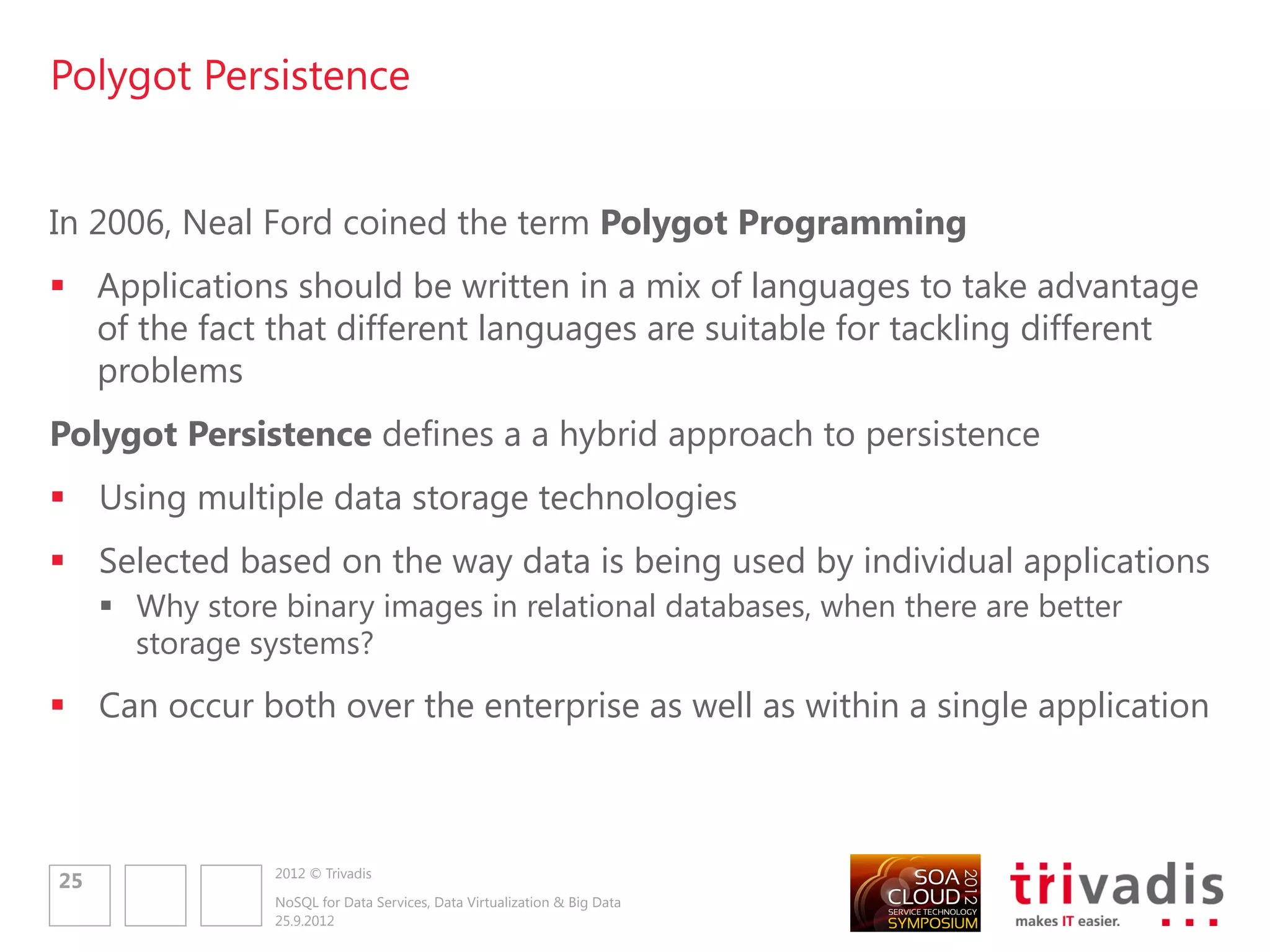 Polyglot Persistence – Challenges

• Decisions
         • Have to decide what data storage technology to use
         • Today it„s easier to go with relational
• New Data Access APIs
     •     Each data store has its own mechanisms for accessing the data
     •     Different API‟s
                                                                                                    Service-Oriented Polygot Persistence Model
                                                                                                                         E-commerce Application

     •     Solution: Wrap the data access
           code into services (Data/Entity
           Service) exposed to applications
     •     Will enforce a contract/schema
                                                                               Shopping cart data        User Sessions        Completed Order      Product Catalog    Recomendations




           to a schemaless database
                                                                                 Key-Value                                                                               Graph
                                                                                                                                RDMBS               Document

                                                                               Shopping Cart            User Session                              Product Catalog    Recomendation
                                                                                 Service                  Service            Order Service            Service           Service




                     2012 © Trivadis
27
                     NoSQL for Data Services, Data Virtualization & Big Data
                     25.9.2012
 