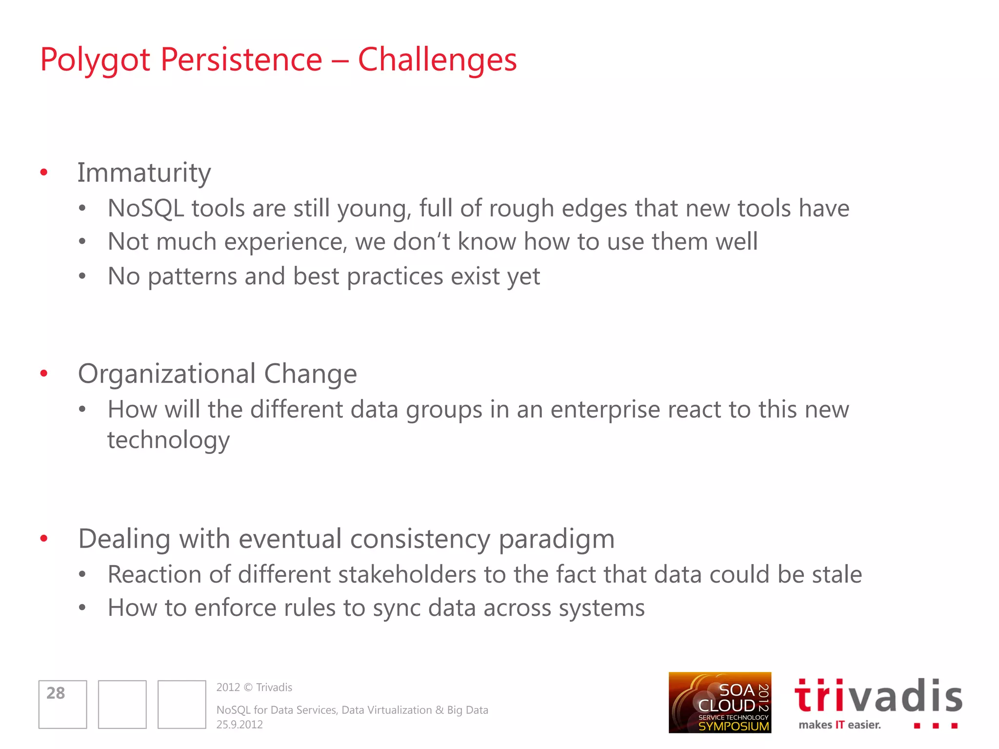 Data Access Architecture for Polyglot Persistence


well known design patterns are still valid!
some best practices we know in data access are still valid!

     Consumer                                Consumer                            Consumer


           REST/SOAP                                                                   REST/SOAP



     Service                                                                     Service

                                                           REST
     Repository/DAO                                                              Repository/DAO


     O/R Mapping

                                                                                            ???
               SQL

                                             REST API

     RDBMS                                   NoSQL                               NoSQL



                       2012 © Trivadis
30
                       NoSQL for Data Services, Data Virtualization & Big Data
                       25.9.2012
 