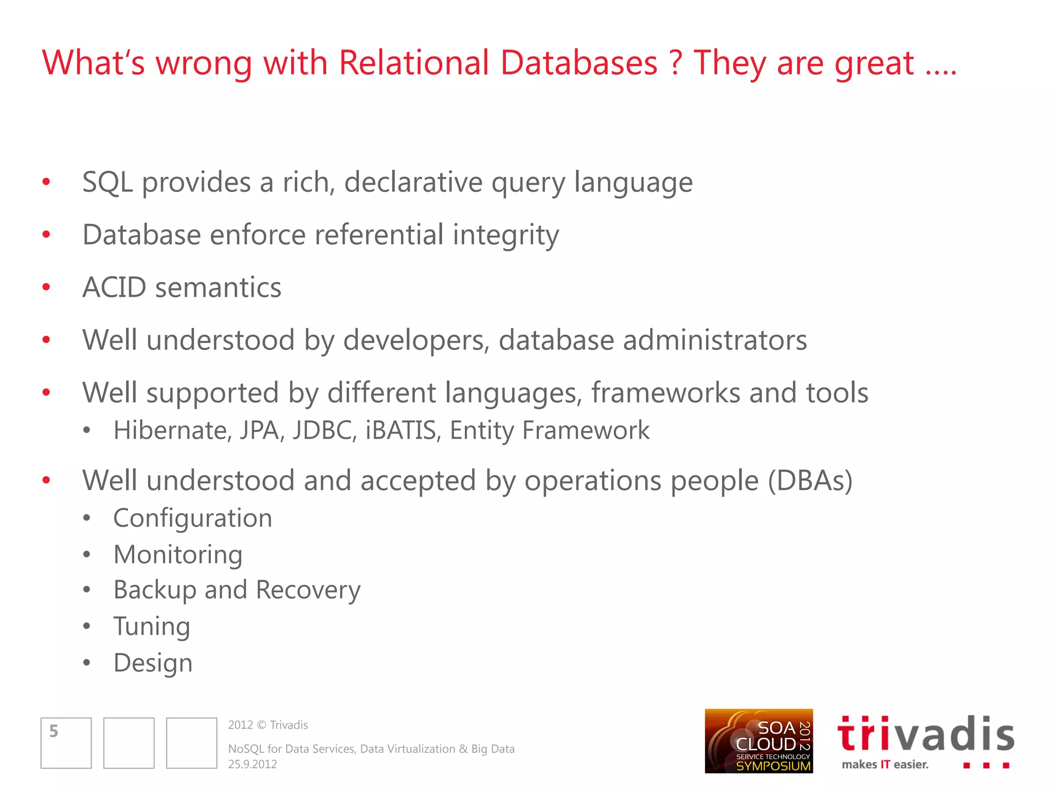 What„s wrong with Relational Databases ? They are great ….


•   SQL provides a rich, declarative query language
•   Database enforce referential integrity
•   ACID semantics
•   Well understood by developers, database administrators
•   Well supported by different languages, frameworks and tools
    • Hibernate, JPA, JDBC, iBATIS, Entity Framework
•   Well understood and accepted by operations people (DBAs)
    •   Configuration
    •   Monitoring
    •   Backup and Recovery
    •   Tuning
    •   Design

                2012 © Trivadis
5
                NoSQL for Data Services, Data Virtualization & Big Data
                25.9.2012
 