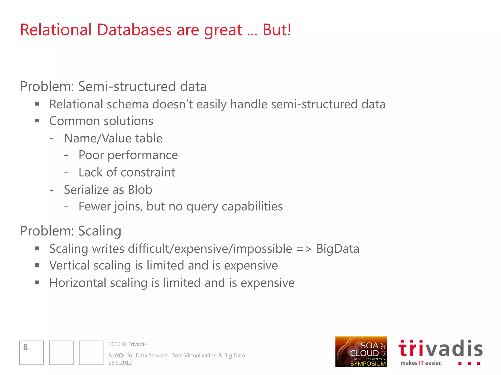 Relational Databases are great ... But!


Problem: Semi-structured data
     Relational schema doesn„t easily handle semi-structured data
     Common solutions
      - Name/Value table
        - Poor performance
        - Lack of constraint
      - Serialize as Blob
        - Fewer joins, but no query capabilities
Problem: Scaling
     Scaling writes difficult/expensive/impossible => BigData
     Vertical scaling is limited and is expensive
     Horizontal scaling is limited and is expensive



                 2012 © Trivadis
8
                 NoSQL for Data Services, Data Virtualization & Big Data
                 25.9.2012
 