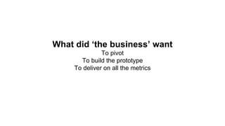 What did ‘the business’ want
To pivot
To build the prototype
To deliver on all the metrics
 