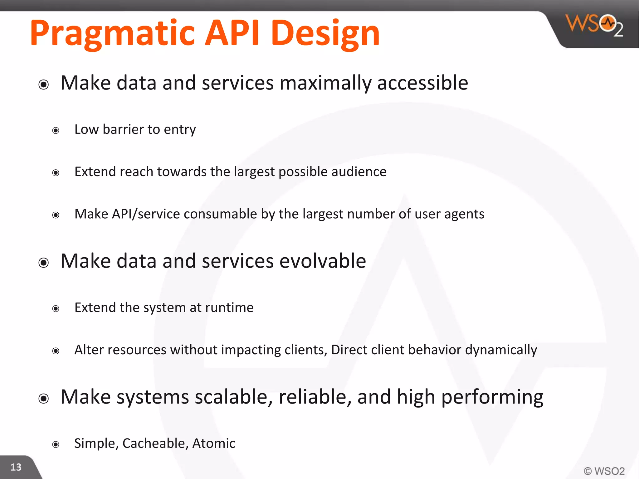 Pragmatic API Design
๏ Make data and services maximally accessible
๏ Low barrier to entry
๏ Extend reach towards the largest possible audience
๏ Make API/service consumable by the largest number of user agents
๏ Make data and services evolvable
๏ Extend the system at runtime
๏ Alter resources without impacting clients, Direct client behavior dynamically
๏ Make systems scalable, reliable, and high performing
๏ Simple, Cacheable, Atomic
13
 
