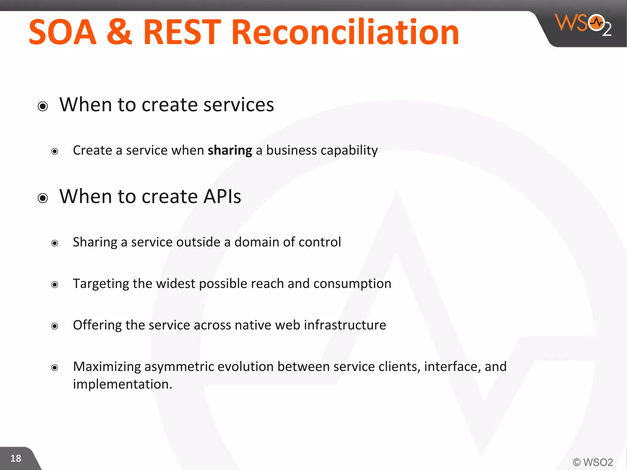 SOA & REST Reconciliation
๏ When to create services
๏ Create a service when sharing a business capability
๏ When to create APIs
๏ Sharing a service outside a domain of control
๏ Targeting the widest possible reach and consumption
๏ Offering the service across native web infrastructure
๏ Maximizing asymmetric evolution between service clients, interface, and
implementation.
18
 