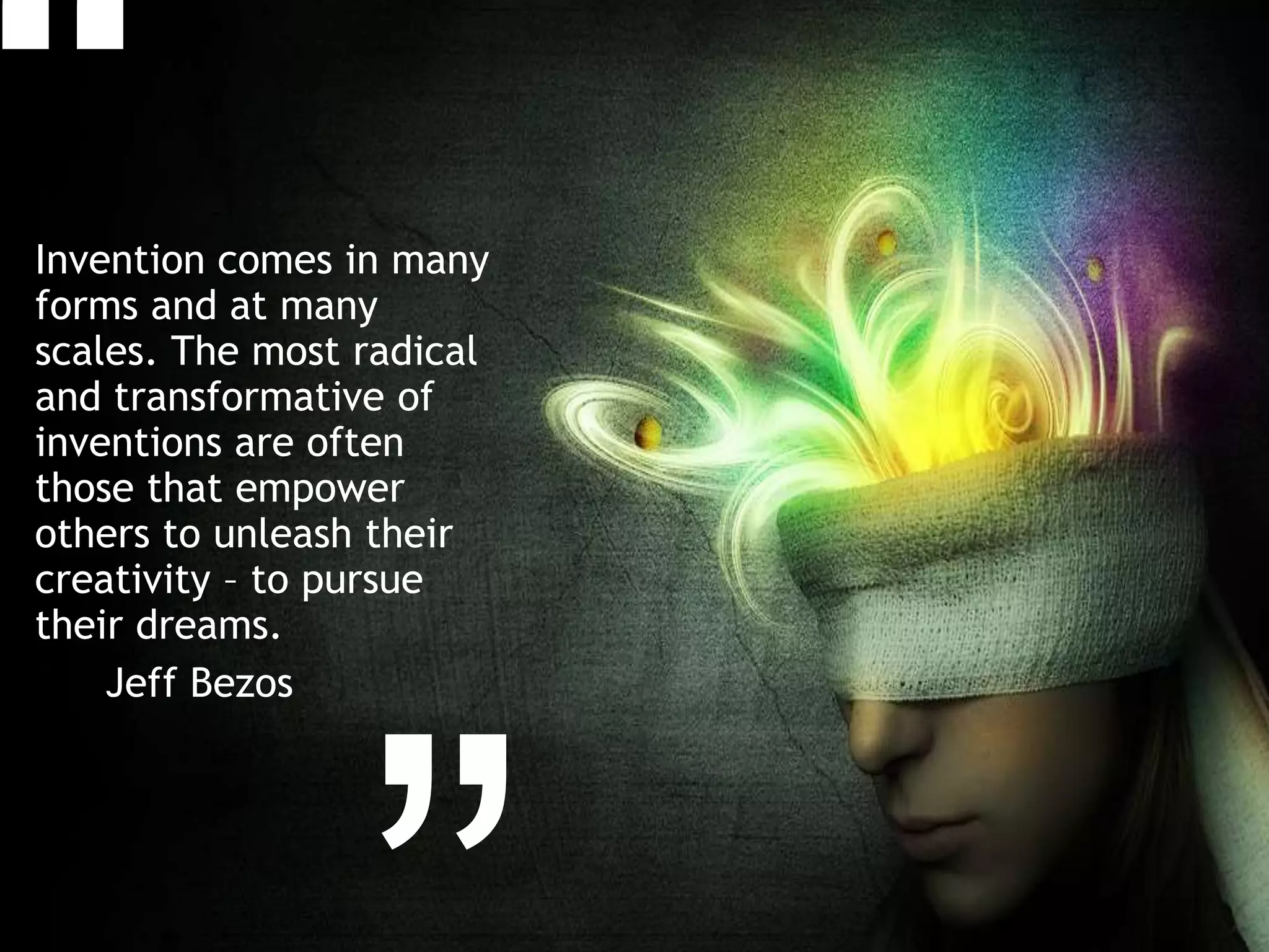 Invention comes in many
forms and at many
scales. The most radical
and transformative of
inventions are often
those that empower
others to unleash their
creativity – to pursue
their dreams.
Jeff Bezos
 
