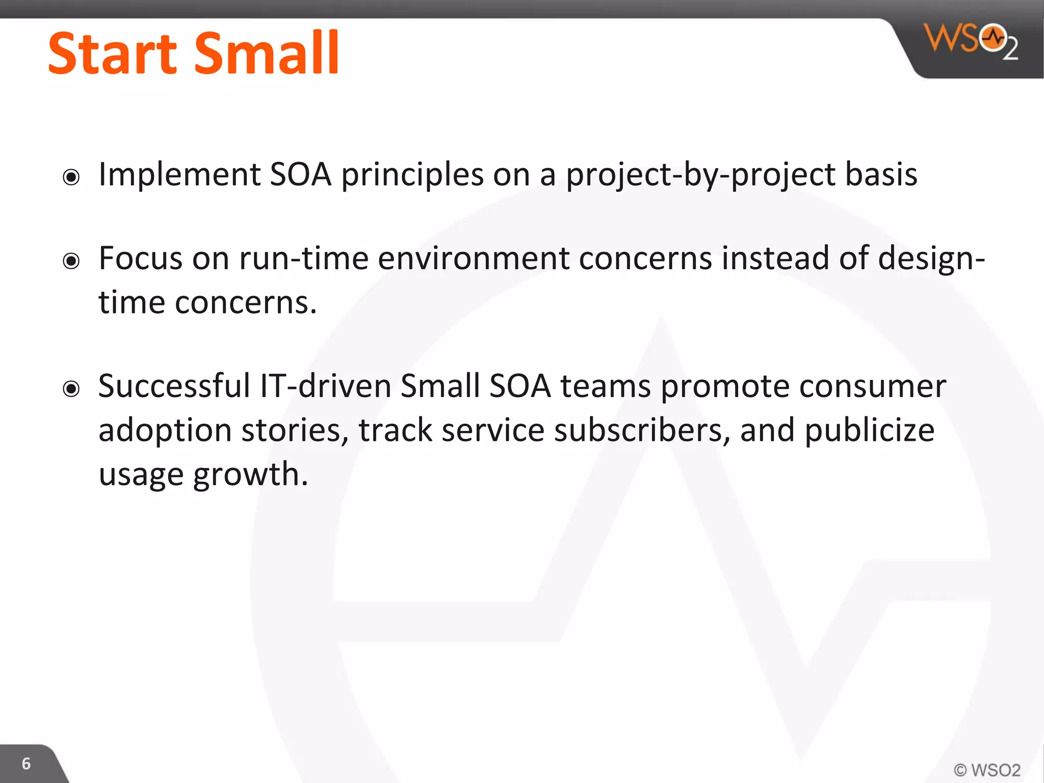 Start Small
๏ Implement SOA principles on a project-by-project basis
๏ Focus on run-time environment concerns instead of design-
time concerns.
๏ Successful IT-driven Small SOA teams promote consumer
adoption stories, track service subscribers, and publicize
usage growth.
6
 