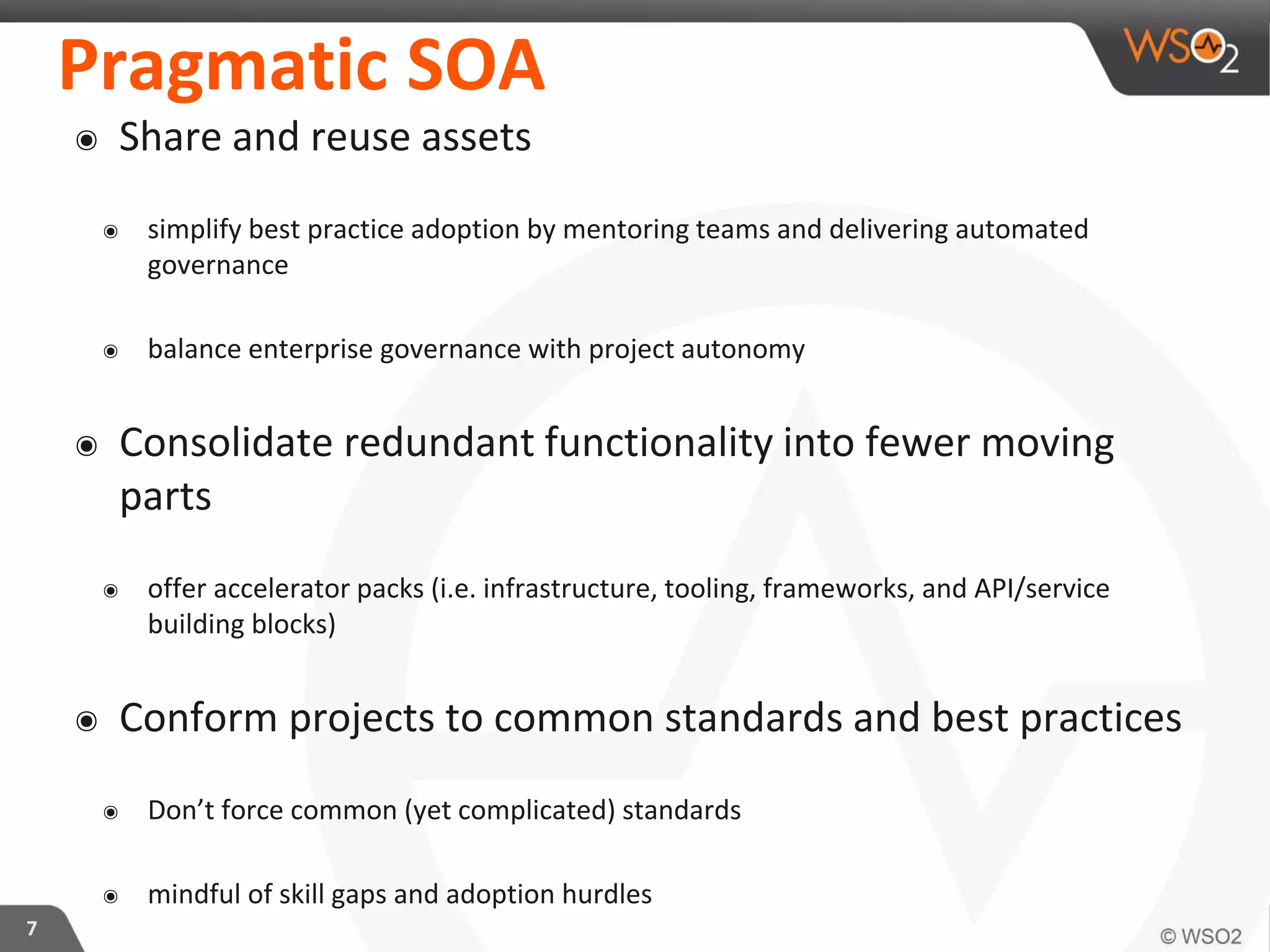 Pragmatic SOA
๏ Share and reuse assets
๏ simplify best practice adoption by mentoring teams and delivering automated
governance
๏ balance enterprise governance with project autonomy
๏ Consolidate redundant functionality into fewer moving
parts
๏ offer accelerator packs (i.e. infrastructure, tooling, frameworks, and API/service
building blocks)
๏ Conform projects to common standards and best practices
๏ Don’t force common (yet complicated) standards
๏ mindful of skill gaps and adoption hurdles
7
 