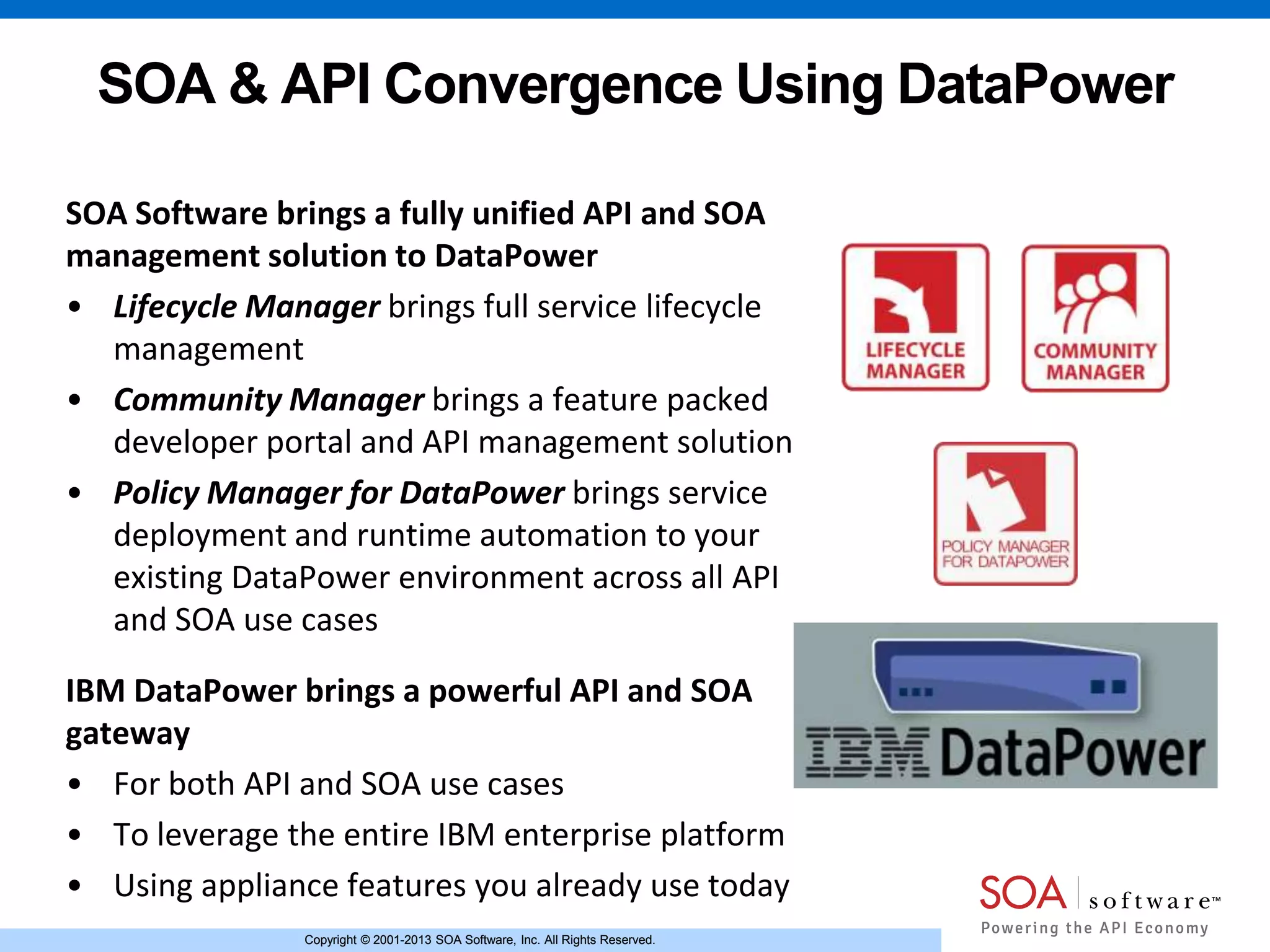 Copyright © 2001-2013 SOA Software, Inc. All Rights Reserved.Copyright © 2001-2013 SOA Software, Inc. All Rights Reserved.
SOA & API Convergence Using DataPower
SOA Software brings a fully unified API and SOA
management solution to DataPower
• Lifecycle Manager brings full service lifecycle
management
• Community Manager brings a feature packed
developer portal and API management solution
• Policy Manager for DataPower brings service
deployment and runtime automation to your
existing DataPower environment across all API
and SOA use cases
IBM DataPower brings a powerful API and SOA
gateway
• For both API and SOA use cases
• To leverage the entire IBM enterprise platform
• Using appliance features you already use today
 
