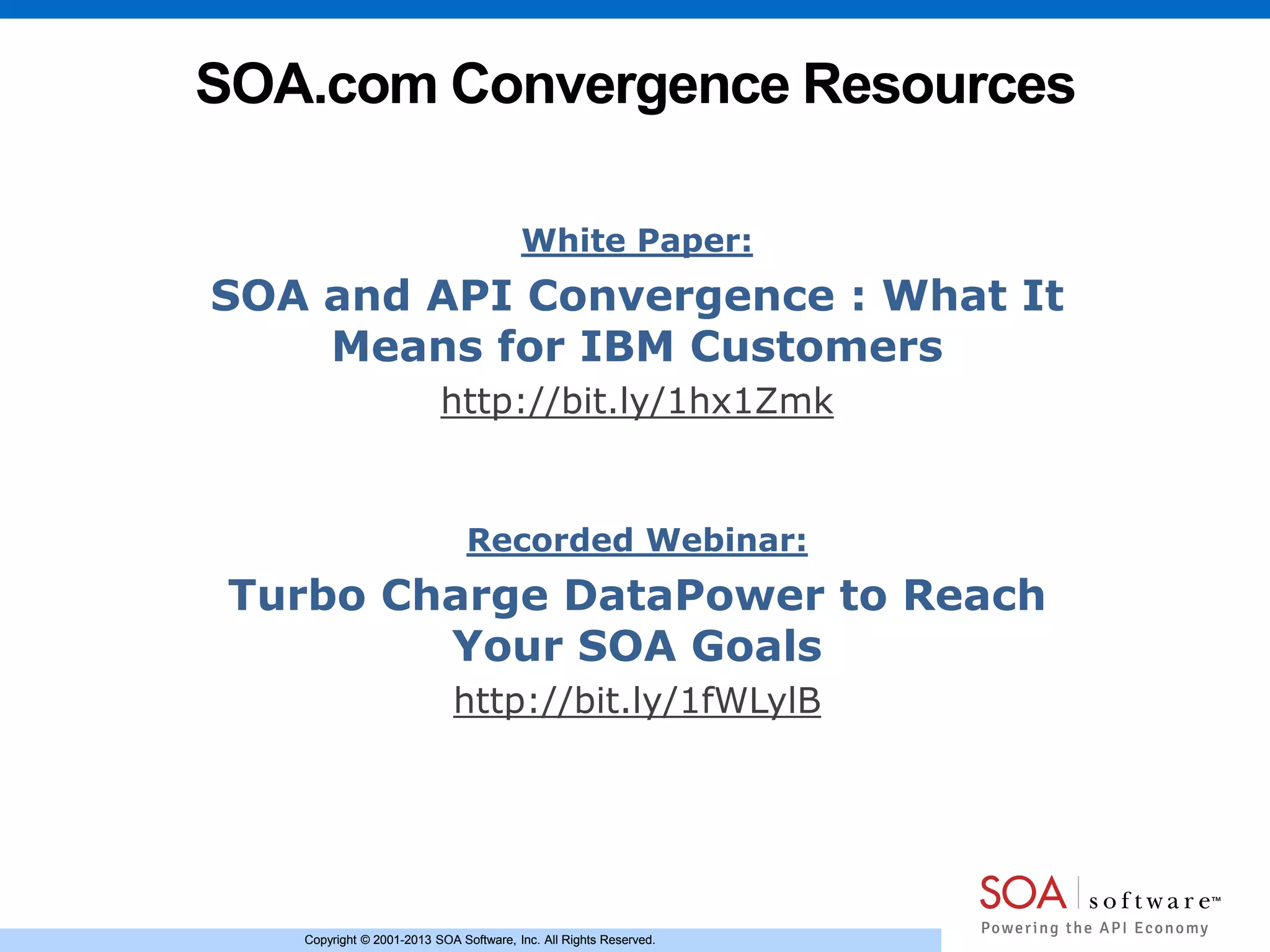 Copyright © 2001-2013 SOA Software, Inc. All Rights Reserved.Copyright © 2001-2013 SOA Software, Inc. All Rights Reserved.
SOA.com Convergence Resources
White Paper:
SOA and API Convergence : What It
Means for IBM Customers
http://bit.ly/1hx1Zmk
Recorded Webinar:
Turbo Charge DataPower to Reach
Your SOA Goals
http://bit.ly/1fWLylB
 