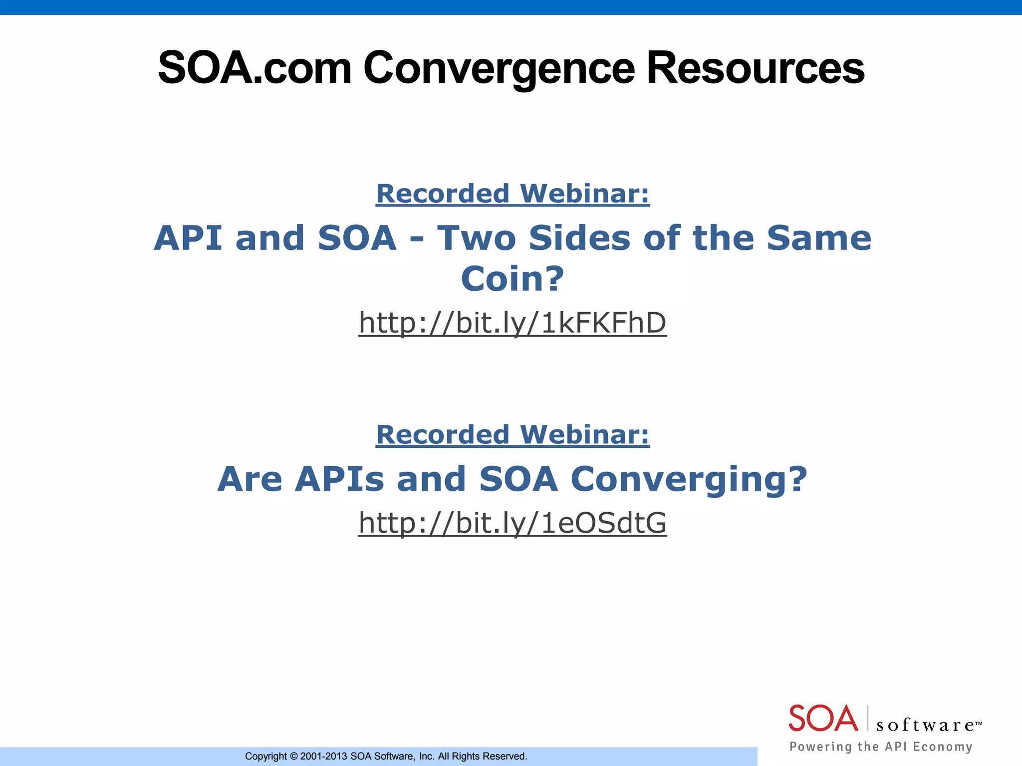 Copyright © 2001-2013 SOA Software, Inc. All Rights Reserved.Copyright © 2001-2013 SOA Software, Inc. All Rights Reserved.
SOA.com Convergence Resources
Recorded Webinar:
API and SOA - Two Sides of the Same
Coin?
http://bit.ly/1kFKFhD
Recorded Webinar:
Are APIs and SOA Converging?
http://bit.ly/1eOSdtG
 