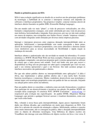 Dando os primeiros passos em SOA

SOA é uma evolução significativa no desafio de se resolver um dos principais problemas
da tecnologia: a habilidade de se conectar e interoperar sistemas sem depender de
softwares e interfaces proprietários. Sua proposta é simples: conectar sistemas através de
interfaces abertos baseados no padrão XML (Extensible Markup Language).

Em um mundo cada vez mais “plano”, a visão de processos verticalizados, em silos,
limitados à departamentos estanques, está sendo substituída por uma visão de processos
mais holística, horizontalizada e integrada. Estes processos, por sua vez não mais acabam
nos muros da empresa, mas extrapolam seus limites físicos, criando “empresas virtuais”,
com atividades integradas sendo efetuadas por diversas outras empresas parceiras.

Interagir e interoperar processos entre empresas demanda interoperabilidade entre as
aplicações. Infelizmente a interoperabilidade vem sendo conseguida a duras penas,
através de tecnologias e interfaces proprietários, com custos altíssimos e demoras muitas
vezes intoleráveis para as nossas necessidades de flexibilidade e rápida reação às
mudanças do mercado.

Interfaces abertos e padronizados não são novidade no mundo da informática. O correio
eletrônico e a WWW (World Wide Web) são bons exemplos. Podemos enviar mensagens
para qualquer computador, sem precisar perguntar qual o sistema operacional ou software
de correio que a outra pessoa está usando. Você está lendo este post que escrevi e
disponibilizei no blog sem me preocupar em saber qual o computador que você vai usar,
qual o seu sistema operacional e qual o seu browser. Isto tudo acontece porque os
interfaces necessários são padronizados e abertos.

Por que não adotar padrões abertos na interoperabilidade entre aplicações? A idéia é
óbvia, mas implementar e adotar padrões abertos não é uma tarefa fácil. Existem
barreiras tecnológicas e comerciais. Muitos vendedores desenvolvem suas tecnologias e
tentam impor esta tecnologia proprietária como um padrão de fato ao mercado, forçando
sua adoção pelos outros atores da indústria.

Para um padrão aberto se consolidar, a indústria como um todo (fornecedores e usuários)
deve participar de seu desenvolvimento e incentivar sua adoção. Os padrões WWW são
exemplo desta cooperação. O consórcio W3C (WWW Consortium – www.w3.org ) é
responsável pela evolução das especificações do padrão HTML (Hypertext Markup
Language), que permite a qualquer browser acessar e visualizar documentos, como este
que vocês estão lendo.

Mas, voltando à nossa busca pela interoperabilidade, alguns passos importantes foram
dados nas últimas décadas, que contribuíram em muito para chegarmos ao SOA. Um
deles foi o advento do conceito de orientação a objetos. Infelizmente, embora o conceito
fosse muito interessante, não se conseguiu na prática, obter a desejada interoperabilidade
entre os objetos de diferentes tecnologias. Uma biblioteca de objetos escritos em
VisualBasic não interage com uma biblioteca de objetos escritos em Java e vice versa. E



                                                                                       11
 