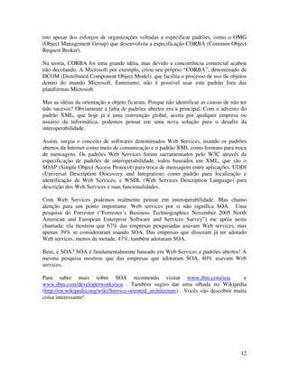 isto apesar dos esforços de organizações voltadas a especificar padrões, como o OMG
(Object Management Group) que desenvolveu a especificação CORBA (Common Object
Request Broker).

Na teoria, CORBA foi uma grande idéia, mas devido a concorrência comercial acabou
não decolando. A Microsoft por exemplo, criou seu próprio “CORBA”, denominado de
DCOM (Distributed Component Object Model), que facilita o processo de uso de objetos
dentro do mundo Microsoft. Entretanto, não é possível usar este padrão fora das
plataformas Microsoft.

Mas as idéias da orientação a objeto ficaram. Porque não identificar as causas de não ter
tido sucesso? Obviamente a falta de padrões abertos era a principal. Com o advento do
padrão XML, que hoje já é uma convenção global, aceita por qualquer empresa ou
usuário da informática, podemos pensar em uma nova solução para o desafio da
interoperabilidade.

Assim, surgiu o conceito de softwares denominados Web Services, usando os padrões
abertos da Internet como meio de comunicação e o padrão XML como formato para troca
de mensagens. Os padrões Web Services foram sacramentados pelo W3C através da
especificação de padrões de interoperabilidade, todos baseados em XML, que são o
SOAP (Simple Object Access Protocol) para troca de mensagens entre aplicações, UDDI
(Universal Description Discovery and Integration) como padrão para localização e
identificação de Web Services, e WSDL (Web Services Description Language) para
descrição dos Web Services e suas funcionalidades.

Com Web Services podemos realmente pensar em interoperabilidade. Mas chamo
atenção para um ponto importante: Web services por si não significa SOA. Uma
pesquisa do Forrester (“Forrester’s Business Technographics November 2005 North
American and European Enterprise Software and Services Survey”) me apóia nesta
chamada: ela mostrou que 67% das empresas pesquisadas usavam Web services, mas
apenas 39% se consideraram usando SOA. Das empresas que disseram já ter adotado
Web services, menos da metade, 47%, também adotaram SOA.

Bem, e SOA? SOA é fundamentalmente baseado em Web Services e padrões abertos! A
mesma pesquisa mostrou que das empresas que adotaram SOA, 80% usavam Web
services.

Para saber mais sobre SOA recomendo visitar www.ibm.com/soa                            e
www.ibm.com/developerworks/soa . Também sugiro dar uma olhada no Wikipedia
(http://en.wikipedia.org/wiki/Service-oriented_architecture) . Vocês vão descobrir muita
coisa interessante!




                                                                                      12
 