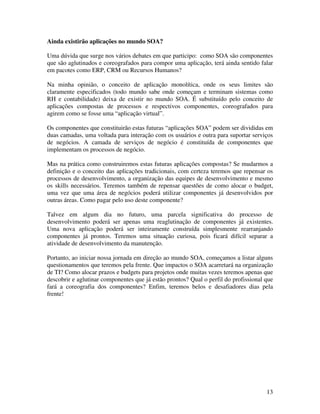 Ainda existirão aplicações no mundo SOA?

Uma dúvida que surge nos vários debates em que participo: como SOA são componentes
que são aglutinados e coreografados para compor uma aplicação, terá ainda sentido falar
em pacotes como ERP, CRM ou Recursos Humanos?

Na minha opinião, o conceito de aplicação monolítica, onde os seus limites são
claramente especificados (todo mundo sabe onde começam e terminam sistemas como
RH e contabilidade) deixa de existir no mundo SOA. É substituído pelo conceito de
aplicações compostas de processos e respectivos componentes, coreografados para
agirem como se fosse uma “aplicação virtual”.

Os componentes que constituirão estas futuras “aplicações SOA” podem ser divididas em
duas camadas, uma voltada para interação com os usuários e outra para suportar serviços
de negócios. A camada de serviços de negócio é constituída de componentes que
implementam os processos de negócio.

Mas na prática como construiremos estas futuras aplicações compostas? Se mudarmos a
definição e o conceito das aplicações tradicionais, com certeza teremos que repensar os
processos de desenvolvimento, a organização das equipes de desenvolvimento e mesmo
os skills necessários. Teremos também de repensar questões de como alocar o budget,
uma vez que uma área de negócios poderá utilizar componentes já desenvolvidos por
outras áreas. Como pagar pelo uso deste componente?

Talvez em algum dia no futuro, uma parcela significativa do processo de
desenvolvimento poderá ser apenas uma reaglutinação de componentes já existentes.
Uma nova aplicação poderá ser inteiramente construída simplesmente rearranjando
componentes já prontos. Teremos uma situação curiosa, pois ficará difícil separar a
atividade de desenvolvimento da manutenção.

Portanto, ao iniciar nossa jornada em direção ao mundo SOA, começamos a listar alguns
questionamentos que teremos pela frente. Que impactos o SOA acarretará na organização
de TI? Como alocar prazos e budgets para projetos onde muitas vezes teremos apenas que
descobrir e aglutinar componentes que já estão prontos? Qual o perfil do profissional que
fará a coreografia dos componentes? Enfim, teremos belos e desafiadores dias pela
frente!




                                                                                      13
 