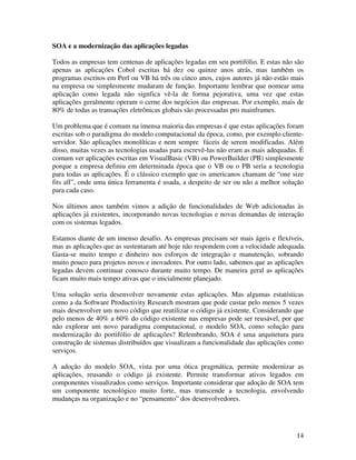 SOA e a modernização das aplicações legadas

Todos as empresas tem centenas de aplicações legadas em seu portifólio. E estas não são
apenas as aplicações Cobol escritas há dez ou quinze anos atrás, mas também os
programas escritos em Perl ou VB há três ou cinco anos, cujos autores já não estão mais
na empresa ou simplesmente mudaram de função. Importante lembrar que nomear uma
aplicação como legada não signfica vê-la de forma pejorativa, uma vez que estas
aplicações geralmente operam o cerne dos negócios das empresas. Por exemplo, mais de
80% de todas as transações eletrônicas globais são processadas pro mainframes.

Um problema que é comum na imensa maioria das empresas é que estas aplicações foram
escritas sob o paradigma do modelo computacional da época, como, por exemplo cliente-
servidor. São aplicações monolíticas e nem sempre fáceis de serem modificadas. Além
disso, muitas vezes as tecnologias usadas para escrevê-las não eram as mais adequadas. É
comum ver aplicações escritas em VisualBasic (VB) ou PowerBuilder (PB) simplesmente
porque a empresa definiu em determinada época que o VB ou o PB seria a tecnologia
para todas as aplicações. É o clássico exemplo que os americanos chamam de “one size
fits all”, onde uma única ferramenta é usada, a despeito de ser ou não a melhor solução
para cada caso.

Nos últimos anos também vimos a adição de funcionalidades de Web adicionadas às
aplicações já existentes, incorporando novas tecnologias e novas demandas de interação
com os sistemas legados.

Estamos diante de um imenso desafio. As empresas precisam ser mais ágeis e flexíveis,
mas as aplicações que as sustentaram até hoje não respondem com a velocidade adequada.
Gasta-se muito tempo e dinheiro nos esforços de integração e manutenção, sobrando
muito pouco para projetos novos e inovadores. Por outro lado, sabemos que as aplicações
legadas devem continuar conosco durante muito tempo. De maneira geral as aplicações
ficam muito mais tempo ativas que o inicialmente planejado.

Uma solução seria desenvolver novamente estas aplicações. Mas algumas estatísticas
como a da Software Productivity Research mostram que pode custar pelo menos 5 vezes
mais desenvolver um novo código que reutilizar o código já existente. Considerando que
pelo menos de 40% a 60% do código existente nas empresas pode ser reusável, por que
não explorar um novo paradigma computacional, o modelo SOA, como solução para
modernização do portifólio de aplicações? Relembrando, SOA é uma arquitetura para
construção de sistemas distribuídos que visualizam a funcionalidade das aplicações como
serviços.

A adoção do modelo SOA, vista por uma ótica pragmática, permite modernizar as
aplicações, reusando o código já existente. Permite transformar ativos legados em
componentes visualizados como serviços. Importante considerar que adoção de SOA tem
um componente tecnológico muito forte, mas transcende a tecnologia, envolvendo
mudanças na organização e no “pensamento” dos desenvolvedores.




                                                                                     14
 