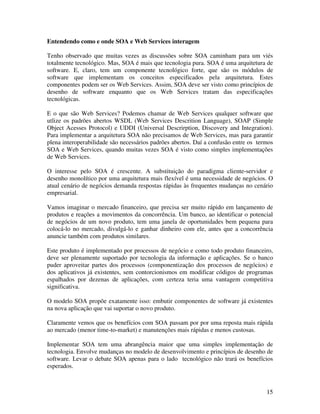 Entendendo como e onde SOA e Web Services interagem

Tenho observado que muitas vezes as discussões sobre SOA caminham para um viés
totalmente tecnológico. Mas, SOA é mais que tecnologia pura. SOA é uma arquitetura de
software. E, claro, tem um componente tecnológico forte, que são os módulos de
software que implementam os conceitos especificados pela arquitetura. Estes
componentes podem ser os Web Services. Assim, SOA deve ser visto como princípios de
desenho de software enquanto que os Web Services tratam das especificações
tecnológicas.

E o que são Web Services? Podemos chamar de Web Services qualquer software que
utlize os padrões abertos WSDL (Web Services Descrition Language), SOAP (Simple
Object Acesses Protocol) e UDDI (Universal Descrirption, Discovery and Integration).
Para implementar a arquitetura SOA não precisamos de Web Services, mas para garantir
plena interoperabilidade são necessários padrões abertos. Daí a confusão entre os termos
SOA e Web Services, quando muitas vezes SOA é visto como simples implementações
de Web Services.

O interesse pelo SOA é crescente. A substituição do paradigma cliente-servidor e
desenho monolítico por uma arquitetura mais flexível é uma necessidade de negócios. O
atual cenário de negócios demanda respostas rápidas às frequentes mudanças no cenário
empresarial.

Vamos imaginar o mercado financeiro, que precisa ser muito rápido em lançamento de
produtos e reações a movimentos da concorrência. Um banco, ao identificar o potencial
de negócios de um novo produto, tem uma janela de oportunidades bem pequena para
colocá-lo no mercado, divulgá-lo e ganhar dinheiro com ele, antes que a concorrência
anuncie também com produtos similares.

Este produto é implementado por processos de negócio e como todo produto financeiro,
deve ser plenamente suportado por tecnologia da informação e aplicações. Se o banco
puder aproveitar partes dos processos (componentização dos processos de negócios) e
dos aplicativos já existentes, sem contorcionismos em modificar códigos de programas
espalhados por dezenas de aplicações, com certeza teria uma vantagem competitiva
significativa.

O modelo SOA propõe exatamente isso: embutir componentes de software já existentes
na nova aplicação que vai suportar o novo produto.

Claramente vemos que os benefícios com SOA passam por por uma reposta mais rápida
ao mercado (menor time-to-market) e manutenções mais rápidas e menos custosas.

Implementar SOA tem uma abrangência maior que uma simples implementação de
tecnologia. Envolve mudanças no modelo de desenvolvimento e princípios de desenho de
software. Levar o debate SOA apenas para o lado tecnológico não trará os benefícios
esperados.



                                                                                     15
 