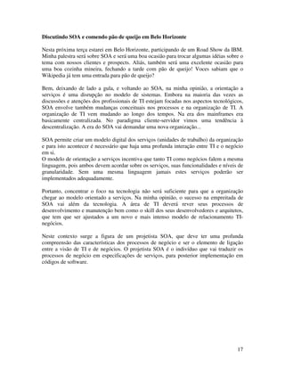 Discutindo SOA e comendo pão de queijo em Belo Horizonte

Nesta próxima terça estarei em Belo Horizonte, participando de um Road Show da IBM.
Minha palestra será sobre SOA e será uma boa ocasião para trocar algumas idéias sobre o
tema com nossos clientes e prospects. Aliás, também será uma excelente ocasião para
uma boa cozinha mineira, fechando a tarde com pão de queijo! Voces sabiam que o
Wikipedia já tem uma entrada para pão de queijo?

Bem, deixando de lado a gula, e voltando ao SOA, na minha opinião, a orientação a
serviços é uma disrupção no modelo de sistemas. Embora na maioria das vezes as
discussões e atenções dos profissionais de TI estejam focadas nos aspectos tecnológicos,
SOA envolve também mudanças conceituais nos processos e na organização de TI. A
organização de TI vem mudando ao longo dos tempos. Na era dos mainframes era
basicamente centralizada. No paradigma cliente-servidor vimos uma tendência à
descentralização. A era do SOA vai demandar uma nova organização...

SOA permite criar um modelo digital dos serviços (unidades de trabalho) da organização
e para isto acontecer é necessário que haja uma profunda interação entre TI e o negócio
em si.
O modelo de orientação a serviços incentiva que tanto TI como negócios falem a mesma
linguagem, pois ambos devem acordar sobre os serviços, suas funcionalidades e níveis de
granularidade. Sem uma mesma linguagem jamais estes serviços poderão ser
implementados adequadamente.

Portanto, concentrar o foco na tecnologia não será suficiente para que a organização
chegar ao modelo orientado a serviços. Na minha opinião, o sucesso na empreitada de
SOA vai além da tecnologia. A área de TI deverá rever seus processos de
desenvolvimento e manutenção bem como o skill dos seus desenvolvedores e arquitetos,
que tem que ser ajustados a um novo e mais intenso modelo de relacionamento TI-
negócios.

Neste contexto surge a figura de um projetista SOA, que deve ter uma profunda
compreensão das características dos processos de negócio e ser o elemento de ligação
entre a visão de TI e de negócios. O projetista SOA é o indivíduo que vai traduzir os
processos de negócio em especificações de serviços, para posterior implementação em
códigos de software.




                                                                                     17
 