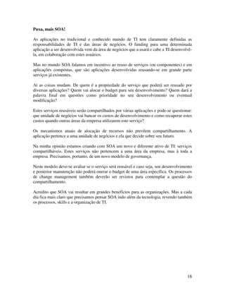 Puxa, mais SOA!

As aplicações no tradicional e conhecido mundo de TI tem claramente definidas as
responsabilidades de TI e das áreas de negócios. O funding para uma determinada
aplicação a ser desenvolvida vem da área de negócios que a usará e cabe a TI desenvolvê-
la, em colaboração com estes usuários.

Mas no mundo SOA falamos em incentivo ao reuso de serviços (ou componentes) e em
aplicações compostas, que são aplicações desenvolvidas reusando-se em grande parte
serviços já existentes.

Aí as coisas mudam. De quem é a propriedade do serviço que poderá ser reusado por
diversas aplicações? Quem vai alocar o budget para seu desenvolvimento? Quem dará a
palavra final em questões como prioridade no seu desenvolvimento ou eventual
modificação?

Estes serviços reusáveis serão compartilhados por várias aplicações e pode-se questionar:
que unidade de negócios vai bancar os custos de desenvolvimento e como recuperar estes
custos quando outras áreas da empresa utilizarem este serviço?

Os mecanismos atuais de alocação de recursos não prevêem compartilhamento. A
aplicação pertence a uma unidade de negócios e ela que decide sobre seu futuro.

Na minha opinião estamos criando com SOA um novo e diferente ativo de TI: serviços
compartilháveis. Estes serviços não pertencem a uma área da empresa, mas à toda a
empresa. Precisamos, portanto, de um novo modelo de governança.

Neste modelo deve-se avaliar se o serviço será reusável e caso seja, seu desenvolvimento
e posterior manutenção não poderá onerar o budget de uma área específica. Os processos
de change management também deverão ser revistos para contemplar a questão do
compartilhamento.

Acredito que SOA vai resultar em grandes benefícios para as organizações. Mas a cada
dia fica mais claro que precisamos pensar SOA indo além da tecnologia, revendo também
os processos, skills e a organização de TI.




                                                                                      18
 
