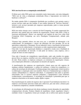 SOA nos traz de novo a computação centralizada?

O último post sobre SOA gerou um comentário muito interessante, com uma indagação:
“SOA traz de volta a computação centralizada (física e logicamente) em termos de
hardware e software?” .

Na minha opinião SOA é computação distribuída por excelência, pois permite expor e
acessar serviços onde que eles estejam. E um cenário futurista de “Services Network”,
inclusive com serviços prestados por empresas especializadas, pode se tornar presente
muito rapidamente.

SOA tem muita sinergia com o conceito de Grid Computing. O cenário empresarial dos
próximos anos aponta para um contexto de organizações virtuais onde SOA e Grid se
encaixam perfeitamente. Abaixo vou reproduzir um capítulo do meu livro sobre Grid
Computing (Grid Computing: um novo Paradigma Computacional), editado pela
Brasport:

“Estamos hoje entrando céleres em uma nova era, a sociedade da informação e do
conhecimento. Os paradigmas e valores são diferentes das eras passadas. Na era da
agricultura conhecemos a hierarquia. Na era industrial vimos o nascimento da burocracia
e agora, na era do conhecimento, vivenciamos as redes organizacionais empresariais.
Uma rede é um tipo de organização dinâmico e cooperativo criada com a finalidade de
explorar oportunidades de mercado. A rede pode ser interna a uma empresa, com a
criação de times ou entre empresas.

Uma rede é baseada em competências especializadas, onde cada membro da equipe,
pessoa física ou empresa, contribui com seus conhecimentos específicos para a melhoria
do todo. Neste cenário, as empresas começam a se estruturar em organizações virtuais,
com composições diferentes a cada projeto ou iniciativa de negócio.

A transformação das empresas em organizações virtuais passa por três aspectos de
mudança culturais fundamentais: a cultura da confiança, a cultura da competência e a
cultura da tecnologia da informação. Confiança porque uma organização virtual incentiva
à colaboração e cooperação entre seus membros. Para isso é fundamental que os objetivos
comuns sobreponham-se a objetivos individuais. A competência trata tanto as questões
relacionadas com os recursos materiais (máquinas e equipamentos) como imateriais
(conhecimento e procedimentos). A tecnologia da informação é primordial para que as
empresas relacionem-se de maneira ampla, rápida e segura.

Esta transformação do cenário de negócios não é opcional. É um fenômeno inevitável. As
empresas convencionais precisam mudar para sobreviver, pois não terão a eficácia para
se manterem competitivas, atuando isoladamente.

As tecnologias da informação por trás destas mudanças trazem demandas de capacidades
computacionais elevadas. Estamos falando de manufatura virtual, engenharia virtual e
realidade virtual. A engenharia virtual, por exemplo, não se utiliza mais apenas do papel



                                                                                      19
 