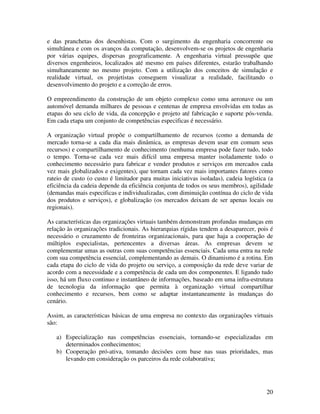 e das pranchetas dos desenhistas. Com o surgimento da engenharia concorrente ou
simultânea e com os avanços da computação, desenvolvem-se os projetos de engenharia
por várias equipes, dispersas geograficamente. A engenharia virtual pressupõe que
diversos engenheiros, localizados até mesmo em países diferentes, estarão trabalhando
simultaneamente no mesmo projeto. Com a utilização dos conceitos de simulação e
realidade virtual, os projetistas conseguem visualizar a realidade, facilitando o
desenvolvimento do projeto e a correção de erros.

O empreendimento da construção de um objeto complexo como uma aeronave ou um
automóvel demanda milhares de pessoas e centenas de empresa envolvidas em todas as
etapas do seu ciclo de vida, da concepção e projeto até fabricação e suporte pós-venda.
Em cada etapa um conjunto de competências especificas é necessário.

A organização virtual propõe o compartilhamento de recursos (como a demanda de
mercado torna-se a cada dia mais dinâmica, as empresas devem usar em comum seus
recursos) e compartilhamento de conhecimento (nenhuma empresa pode fazer tudo, todo
o tempo. Torna-se cada vez mais difícil uma empresa manter isoladamente todo o
conhecimento necessário para fabricar e vender produtos e serviços em mercados cada
vez mais globalizados e exigentes), que tornam cada vez mais importantes fatores como
rateio de custo (o custo é limitador para muitas iniciativas isoladas), cadeia logística (a
eficiência da cadeia depende da eficiência conjunta de todos os seus membros), agilidade
(demandas mais especificas e individualizadas, com diminuição contínua do ciclo de vida
dos produtos e serviços), e globalização (os mercados deixam de ser apenas locais ou
regionais).

As características das organizações virtuais também demonstram profundas mudanças em
relação às organizações tradicionais. As hierarquias rígidas tendem a desaparecer, pois é
necessário o cruzamento de fronteiras organizacionais, para que haja a cooperação de
múltiplos especialistas, pertencentes a diversas áreas. As empresas devem se
complementar umas as outras com suas competências essenciais. Cada uma entra na rede
com sua competência essencial, complementando as demais. O dinamismo é a rotina. Em
cada etapa do ciclo de vida do projeto ou serviço, a composição da rede deve variar de
acordo com a necessidade e a competência de cada um dos componentes. E ligando tudo
isso, há um fluxo continuo e instantâneo de informações, baseado em uma infra-estrutura
de tecnologia da informação que permita à organização virtual compartilhar
conhecimento e recursos, bem como se adaptar instantaneamente às mudanças do
cenário.

Assim, as características básicas de uma empresa no contexto das organizações virtuais
são:

   a) Especialização nas competências essenciais, tornando-se especializadas em
      determinados conhecimentos;
   b) Cooperação pró-ativa, tomando decisões com base nas suas prioridades, mas
      levando em consideração os parceiros da rede colaborativa;




                                                                                        20
 