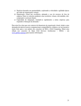 c) Negócios baseados em oportunidades, explorando a velocidade e agilidade típicas
      das redes de organizações virtuais;
   d) Organização virtual por excelência, adotando o uso de recursos de fora da
      empresa. Entre os conceitos podemos citar escritórios virtuais, tele-trabalho, tele-
      cooperação e assim por diante;
   e) Capacidade de integração, reunindo-se rapidamente a outras empresas para
      responder à flutuação da demanda.” .

Para mim fica claro que este contexto de dinamismo da organização virtual, aliado a uma
demanda elevada de recursos computacionais compartilháveis, tendem a ser um incentivo
muito forte para o uso prático dos conceitos de SOA e Grid Computing. Dêem uma
olhada nos conceitos de Open Grid Services Architecture – OGSA – em
www.globus.org/ogsa para maiores informações.




                                                                                       21
 