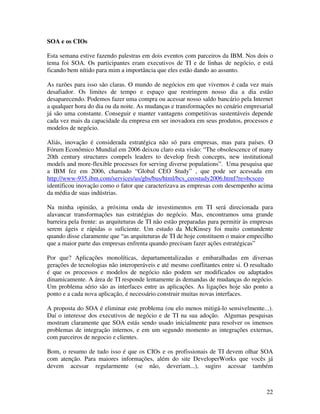 SOA e os CIOs

Esta semana estive fazendo palestras em dois eventos com parceiros da IBM. Nos dois o
tema foi SOA. Os participantes eram executivos de TI e de linhas de negócio, e está
ficando bem nítido para mim a importância que eles estão dando ao assunto.

As razões para isso são claras. O mundo de negócios em que vivemos é cada vez mais
desafiador. Os limites de tempo e espaço que restringem nosso dia a dia estão
desaparecendo. Podemos fazer uma compra ou acessar nosso saldo bancário pela Internet
a qualquer hora do dia ou da noite. As mudanças e transformações no cenário empresarial
já são uma constante. Conseguir e manter vantagens competitivas sustentáveis depende
cada vez mais da capacidade da empresa em ser inovadora em seus produtos, processos e
modelos de negócio.

Aliás, inovação é considerada estratégica não só para empresas, mas para países. O
Fórum Econômico Mundial em 2006 deixou claro esta visão: “The obsolescence of many
20th century structures compels leaders to develop fresh concepts, new institutional
models and more-flexible processes for serving diverse populations”. Uma pesquisa que
a IBM fez em 2006, chamado “Global CEO Study” , que pode ser acessada em
http://www-935.ibm.com/services/us/gbs/bus/html/bcs_ceostudy2006.html?re=bcsceo
identificou inovação como o fator que caracterizava as empresas com desempenho acima
da média de suas indústrias.

Na minha opinião, a próxima onda de investimentos em TI será direcionada para
alavancar transformações nas estratégias do negócio. Mas, encontramos uma grande
barreira pela frente: as arquiteturas de TI não estão preparadas para permitir às empresas
serem ágeis e rápidas o suficiente. Um estudo da McKinsey foi muito contundente
quando disse claramente que “as arquiteturas de TI de hoje constituem o maior empecilho
que a maior parte das empresas enfrenta quando precisam fazer ações estratégicas”

Por que? Aplicações monolíticas, departamentalizadas e embaralhadas em diversas
gerações de tecnologias não interoperáveis e até mesmo conflitantes entre si. O resultado
é que os processos e modelos de negócio não podem ser modificados ou adaptados
dinamicamente. A área de TI responde lentamente ás demandas de mudanças do negócio.
Um problema sério são as interfaces entre as aplicações. As ligações hoje são ponto a
ponto e a cada nova aplicação, é necessário construir muitas novas interfaces.

A proposta do SOA é eliminar este problema (ou elo menos mitigá-lo sensivelmente...).
Daí o interesse dos executivos de negócio e de TI na sua adoção. Algumas pesquisas
mostram claramente que SOA estás sendo usado inicialmente para resolver os imensos
problemas de integração internos, e em um segundo momento as integrações externas,
com parceiros de negocio e clientes.

Bom, o resumo de tudo isso é que os CIOs e os profissionais de TI devem olhar SOA
com atenção. Para maiores informações, além do site DeveloperWorks que vocês já
devem acessar regularmente (se não, deveriam...), sugiro acessar também



                                                                                       22
 