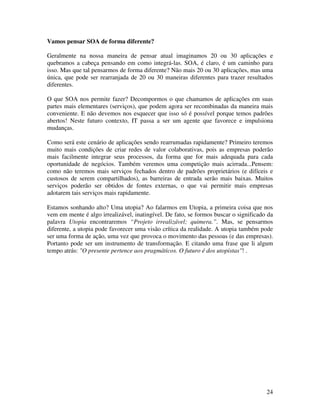 Vamos pensar SOA de forma diferente?

Geralmente na nossa maneira de pensar atual imaginamos 20 ou 30 aplicações e
quebramos a cabeça pensando em como integrá-las. SOA, é claro, é um caminho para
isso. Mas que tal pensarmos de forma diferente? Não mais 20 ou 30 aplicações, mas uma
única, que pode ser rearranjada de 20 ou 30 maneiras diferentes para trazer resultados
diferentes.

O que SOA nos permite fazer? Decompormos o que chamamos de aplicações em suas
partes mais elementares (serviços), que podem agora ser recombinadas da maneira mais
conveniente. E não devemos nos esquecer que isso só é possível porque temos padrões
abertos! Neste futuro contexto, IT passa a ser um agente que favorece e impulsiona
mudanças.

Como será este cenário de aplicações sendo rearrumadas rapidamente? Primeiro teremos
muito mais condições de criar redes de valor colaborativas, pois as empresas poderão
mais facilmente integrar seus processos, da forma que for mais adequada para cada
oportunidade de negócios. Também veremos uma competição mais acirrada...Pensem:
como não teremos mais serviços fechados dentro de padrões proprietários (e difíceis e
custosos de serem compartilhados), as barreiras de entrada serão mais baixas. Muitos
serviços poderão ser obtidos de fontes externas, o que vai permitir mais empresas
adotarem tais serviços mais rapidamente.

Estamos sonhando alto? Uma utopia? Ao falarmos em Utopia, a primeira coisa que nos
vem em mente é algo irrealizável, inatingível. De fato, se formos buscar o significado da
palavra Utopia encontraremos “Projeto irrealizável; quimera.”. Mas, se pensarmos
diferente, a utopia pode favorecer uma visão crítica da realidade. A utopia também pode
ser uma forma de ação, uma vez que provoca o movimento das pessoas (e das empresas).
Portanto pode ser um instrumento de transformação. E citando uma frase que li algum
tempo atrás: "O presente pertence aos pragmáticos. O futuro é dos utopistas"! .




                                                                                      24
 