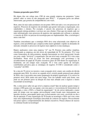 Estamos preparados para SOA?

Há alguns dias um colega meu, CIO de uma grande empresa me perguntou “como
poderei saber se estou ou não preparado para SOA?”. A pergunta gerou um debate
interessante, que gostaria de compartilhá-las com vocês.

Bom, antes de mais nada acordamos em um ponto: SOA tem tudo a ver com processos de
negócios. Processos de negócios são atividades que geram valor para a organização, seus
stakeholders e clientes. Por exemplo, é através dos processos de negócios que a
organização entrega produtos e serviços aos seus clientes. Claro que em mundo cada vez
mais informatizado, estes processos de negócios são suportados por software e, portanto,
o conceito de SOA vai precisar de tecnologia para ser implementado. Mas, a tecnologia é
meio e não fim!

Também concordamos que a estratégia SOA deve estar relacionada com objetivos de
negócio, como possibilitar que a empresa tenha maior agilidade e rapidez às demandas do
mercado, tornando os processos de negócio mais adptáveis à estas mudanças.

Depois analisamos como uma empresa “vê” sua TI. Fizemos uma análise simplista,
classificando as empresas em três níveis de maturidade de TI. No primeiro, TI é vista
como fornecedora de infra-estrutura, atuando basicamente no nível operacional, focada
em custo, sendo “invisível” à organização. Em um nível mais avançado TI é vista como
facilitadora. Neste nível já existe um forte preocupação com governança e há
reconhecimento do papel de TI pelos executivos pares do CIO dentro da organização. E
finalmente, em um estágio mais avançado, TI é vista como agente de inovação,
contribuidora pró-ativa para as estratégias do negócio. O CIO é considerado como o
“consultor” do CEO.

Se a área de TI estiver no terceiro e mais avançado nível, estará, sem sombra de dúvida
preparado para SOA. Se estiver no segundo nível, existirá grande potencial para adoção
de SOA, mas é necessário uma maior preparação da própria organização. E se estiver no
primeiro nível, SOA ainda está meio longe...Tem um trabalho maior pela frente, mas
pode ser um primeiro passo na direção de estar mais afinado com o negócio e menos
encastelado na tecnologia.

Ok, e como posso saber em que nível a empresa estará? Que tal analisar quanto tempo e
energia o CIO gasta com sua equipe, com seus pares e o ecossistema de fornecedores de
tecnologia, e com o CEO e o board da organização? Se ele estiver dedicando a maior
parte do tempo com sua equipe, provavelmente estará focado mais intensamente nas
questões técnicas, preocupado quase que exclusivamente com custo, envolvido no dia a
dia da operação. É uma organização de TI focada na tecnologia e SOA será visto como
mais uma implementação tecnológica descolada do contexto do negócio. Provavelmente
terá pouco apoio e comprometimento dos demais executivos. Poucas chances de sucesso
se continuar focado na tecnologia!




                                                                                     25
 