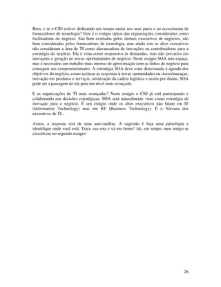 Bem, e se o CIO estiver dedicando um tempo maior aos seus pares e ao ecossistema de
fornecedores de tecnologia? Este é o estágio típico das organizações consideradas como
facilitadoras do negócio. São bem avaliadas pelos demais executivos de negócios, são
bem consideradas pelos fornecedores de tecnologia, mas ainda sim os altos executivos
não consideram a área de TI como alavancadora de inovações ou contribuidoras para a
estratégia do negócio. Ela é vista como responsiva às demandas, mas não pró-ativa em
inovações e geração de novas oportunidades de negócio. Neste estágio SOA tem espaço,
mas é necessário um trabalho mais intenso de aproximação com as linhas de negócio para
conseguir seu comprometimento. A estratégia SOA deve estar direcionada à agenda dos
objetivos do negócio, como acelerar as respostas à novas oprtunidades ou riscos/ameaças,
inovação em produtos e serviços, otimização da cadeia logística e assim por diante. SOA
pode ser a passagem de ida para um nível mais avançado.

E as organizações de TI mais avançadas? Neste estágio o CIO já está participando e
colaborando nas decisões estratégicas. SOA será naturalmente visto como estratégia de
inovação para o negócio. É um estágio onde os altos executivos não falam em IT
(Information Technology) mas em BT (Business Technology). É o Nirvana dos
executivos de TI...

Assim, a resposta virá de uma auto-análise. A sugestão é faça uma pulsologia e
identifique onde você está. Trace sua rota e vá em frente! Ah, em tempo, meu amigo se
classificou no segundo estágio!




                                                                                     26
 