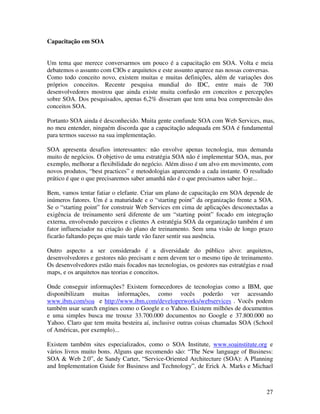 Capacitação em SOA


Um tema que merece conversarmos um pouco é a capacitação em SOA. Volta e meia
debatemos o assunto com CIOs e arquitetos e este assunto aparece nas nossas conversas.
Como todo conceito novo, existem muitas e muitas definições, além de variações dos
próprios conceitos. Recente pesquisa mundial do IDC, entre mais de 700
desenvolvedores mostrou que ainda existe muita confusão em conceitos e percepções
sobre SOA. Dos pesquisados, apenas 6,2% disseram que tem uma boa compreensão dos
conceitos SOA.

Portanto SOA ainda é desconhecido. Muita gente confunde SOA com Web Services, mas,
no meu entender, ninguém discorda que a capacitação adequada em SOA é fundamental
para termos sucesso na sua implementação.

SOA apresenta desafios interessantes: não envolve apenas tecnologia, mas demanda
muito de negócios. O objetivo de uma estratégia SOA não é implementar SOA, mas, por
exemplo, melhorar a flexibilidade do negócio. Além disso é um alvo em movimento, com
novos produtos, “best practices” e metodologias aparecendo a cada instante. O resultado
prático é que o que precisaremos saber amanhã não é o que precisamos saber hoje...

Bem, vamos tentar fatiar o elefante. Criar um plano de capacitação em SOA depende de
inúmeros fatores. Um é a maturidade e o “starting point” da organização frente a SOA.
Se o “starting point” for construir Web Services em cima de aplicações desconectadas a
exigência de treinamento será diferente de um “starting point” focado em integração
externa, envolvendo parceiros e clientes A estratégia SOA da organização também é um
fator influenciador na criação do plano de treinamento. Sem uma visão de longo prazo
ficarão faltando peças que mais tarde vão fazer sentir sua ausência.

Outro aspecto a ser considerado é a diversidade do público alvo: arquitetos,
desenvolvedores e gestores não precisam e nem devem ter o mesmo tipo de treinamento.
Os desenvolvedores estão mais focados nas tecnologias, os gestores nas estratégias e road
maps, e os arquitetos nas teorias e conceitos.

Onde conseguir informações? Existem fornecedores de tecnologias como a IBM, que
disponibilizam muitas informações, como vocês poderão ver acessando
www.ibm.com/soa e http://www.ibm.com/developerworks/webservices . Vocês podem
também usar search engines como o Google e o Yahoo. Existem milhões de documentos
e uma simples busca me trouxe 33.700.000 documentos no Google e 37.800.000 no
Yahoo. Claro que tem muita besteira aí, inclusive outras coisas chamadas SOA (School
of Américas, por exemplo)...

Existem também sites especializados, como o SOA Institute, www.soainstitute.org e
vários livros muito bons. Alguns que recomendo são: “The New language of Business:
SOA & Web 2.0”, de Sandy Carter, “Service-Oriented Architecture (SOA): A Planning
and Implementation Guide for Business and Technology”, de Erick A. Marks e Michael



                                                                                      27
 