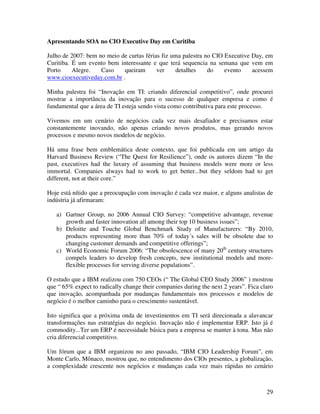 Apresentando SOA no CIO Executive Day em Curitiba

Julho de 2007: bem no meio de curtas férias fiz uma palestra no CIO Executive Day, em
Curitiba. É um evento bem interessante e que terá sequencia na semana que vem em
Porto     Alegre.   Caso    queiram       ver    detalhes     do    evento    acessem
www.cioexecutiveday.com.br .

Minha palestra foi “Inovação em TI: criando diferencial competitivo”, onde procurei
mostrar a importância da inovação para o sucesso de qualquer empresa e como é
fundamental que a área de TI esteja sendo vista como contributiva para este processo.

Vivemos em um cenário de negócios cada vez mais desafiador e precisamos estar
constantemente inovando, não apenas criando novos produtos, mas gerando novos
processos e mesmo novos modelos de negócio.

Há uma frase bem emblemática deste contexto, que foi publicada em um artigo da
Harvard Business Review (“The Quest for Resilience”), onde os autores dizem “In the
past, executives had the luxury of assuming that business models were more or less
immortal. Companies always had to work to get better...but they seldom had to get
different, not at their core.”

Hoje está nítido que a preocupação com inovação é cada vez maior, e alguns analistas de
indústria já afirmaram:

   a) Gartner Group, no 2006 Annual CIO Survey: “competitive advantage, revenue
      growth and faster innovation all among their top 10 business issues”;
   b) Deloitte and Touche Global Benchmark Study of Manufacturers: “By 2010,
      products representing more than 70% of today´s sales will be obsolete due to
      changing customer demands and competitive offerings”;
   c) World Economic Forum 2006: “The obsolescence of many 20th century structures
      compels leaders to develop fresh concepts, new institutional models and more-
      flexible processes for serving diverse populations”.

O estudo que a IBM realizou com 750 CEOs (“ The Global CEO Study 2006” ) mostrou
que “ 65% expect to radically change their companies during the next 2 years”. Fica claro
que inovação, acompanhada por mudanças fundamentais nos processos e modelos de
negócio é o melhor caminho para o crescimento sustentável.

Isto significa que a próxima onda de investimentos em TI será direcionada a alavancar
transformações nas estratégias do negócio. Inovação não é implementar ERP. Isto já é
commodity...Ter um ERP é necessidade básica para a empresa se manter à tona. Mas não
cria diferencial competitivo.

Um fórum que a IBM organizou no ano passado, “IBM CIO Leadership Forum”, em
Monte Carlo, Mônaco, mostrou que, no entendimento dos CIOs presentes, a globalização,
a complexidade crescente nos negócios e mudanças cada vez mais rápidas no cenário



                                                                                      29
 