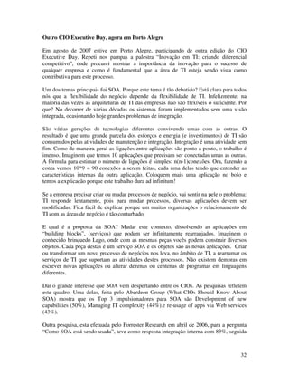 Outro CIO Executive Day, agora em Porto Alegre

Em agosto de 2007 estive em Porto Alegre, participando de outra edição do CIO
Executive Day. Repeti nos pampas a palestra “Inovação em TI: criando diferencial
competitivo”, onde procurei mostrar a importância da inovação para o sucesso de
qualquer empresa e como é fundamental que a área de TI esteja sendo vista como
contributiva para este processo.

Um dos temas principais foi SOA. Porque este tema é tão debatido? Está claro para todos
nós que a flexibilidade do negócio depende da flexibilidade de TI. Infelizmente, na
maioria das vezes as arquiteturas de TI das empresas não são flexíveis o suficiente. Por
que? No decorrer de várias décadas os sistemas foram implementados sem uma visão
integrada, ocasionando hoje grandes problemas de integração.

São várias gerações de tecnologias diferentes convivendo umas com as outras. O
resultado é que uma grande parcela dos esforços e energia (e investimentos) de TI são
consumidos pelas atividades de manutenção e integração. Integração é uma atividade sem
fim. Como de maneira geral as ligações entre aplicações são ponto a ponto, o trabalho é
imenso. Imaginem que temos 10 aplicações que precisam ser conectadas umas as outras.
A fórmula para estimar o número de ligações é simples: n(n-1)conexões. Ora, fazendo a
conta vemos 10*9 = 90 conexões a serem feitas, cada uma delas tendo que entender as
características internas da outra aplicação. Coloquem mais uma aplicação no bolo e
temos a explicação porque este trabalho dura ad infinitum!

Se a empresa precisar criar ou mudar processos de negócio, vai sentir na pele o problema:
TI responde lentamente, pois para mudar processos, diversas aplicações devem ser
modificadas. Fica fácil de explicar porque em muitas organizações o relacionamento de
TI com as áreas de negócio é tão conturbado.

E qual é a proposta da SOA? Mudar este contexto, dissolvendo as aplicações em
“building blocks”, (serviços) que podem ser infinitamente rearranjados. Imaginem o
conhecido brinquedo Lego, onde com as mesmas peças vocês podem construir diversos
objetos. Cada peça destas é um serviço SOA e os objetos são as novas aplicações. Criar
ou transformar um novo processo de negócios nos leva, no âmbito de TI, a rearrumar os
serviços de TI que suportam as atividades destes processos. Não existem demoras em
escrever novas aplicações ou alterar dezenas ou centenas de programas em linguagens
diferentes.

Daí o grande interesse que SOA vem despertando entre os CIOs. As pesquisas refletem
este quadro. Uma delas, feita pelo Aberdeen Group (What CIOs Should Know About
SOA) mostra que os Top 3 impulsionadores para SOA são Development of new
capabilities (50%), Managing IT complexity (44%).e re-usage of apps via Web services
(43%).

Outra pesquisa, esta efetuada pelo Forrester Research em abril de 2006, para a pergunta
“Como SOA está sendo usada”, teve como resposta integração interna com 83%, seguida



                                                                                      32
 
