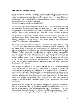 SOA, Web 2.0 e aplicações mashup

Aplicações mashup começam a despertar bastante atenção. Já vemos muitos eventos
debatendo o tema e um evento que vale a pena participar é o MashupCamp, que vai
ocorrer em setembro na Europa (http://www.mashupcamp.com/). A IBM é patrocinadora
deste evento. Aliás, estamos investindo intensamente neste conceito. Vejam a iniciativa
IBM Mashup Hub no Alphaworks, acessando
 http://services.alphaworks.ibm.com/mashuphub/.

Aplicações mashup estão no cerne do modelo Web 2.0. As primeiras aplicações mashup
que apareceram, muitas delas usando Google Maps, ainda são a ponta do iceberg. Nós
estamos dando os primeiros passos em um novo mundo, onde usuários e parceiros de
negócios desenvolverão aplicações em cima das nossas próprias aplicações.

Mas, para fazer isso, precisamos adotar o conceito de visualizar nossas aplicações como
plataformas, onde o mundo externo poderá acessá-las via APIs abertas e publicadas. Se
olharmos com atenção, veremos, na prática, que estamos falando da junção dos mundos
SOA e Web 2.0. Bem, vou explicar melhor...

Para começar vamos ver alguns casos práticos. Começando com o eBay. Quando o eBay
foi criado, a chave para o sucesso do comércio eletrônico era criar um site na Web. Com
este modelo o eBay tornou-se um dos maiores sucessos da era da Internet. Mas, hoje, a
ação está onde os usuários a criam, ou seja, em páginas de relacionamento MySpace, em
vídeos no YouTube ou em seus blogs. Portanto, para o eBay se manter bem sucedido,
tem que estar em todos estes lugares. Como fazer isso? Abrindo APIs que ofereçam
serviços que permitem às pessoas comprar itens do eBay fora de seu site central. Por
exemplo, permitir acessar o eBay de dentro do Facebook ou MySpace. Nas declarações
de seus executivos, nos recentes eventos para investidores ficou claro a estratégia futura:
o eBay não será apenas um site, mas um provedor de serviços que reforce o comercio
eletrônico em toda a Internet.

Outro exemplo é a Amazon. O seu fundador e CEO, Jeff Bezos, disse recentemente:
“We´re all building this thing together”, ao comentar a estratégia da empresa em
incentivar desenvolvedores externos a acessarem os serviços da Amazon e os embutirem
em outros sites e aplicações. E embora muitas empresas ainda tenham receio de abrir seus
dados proprietários, a Amazon é clara: “The more data that we’re able to put in the hands
of external developers, the more interesting tools, sites, applications will be built, and the
more of those that exist, the greater the return to Amazon. We’re going to see more traffic,
more clicks, and ultimately we’ll see more purchases. So it’s definitely not like a science
experiment”.

Querem um terceiro exemplo? Google! Abrindo APIs para suas aplicações, incentivam a
inovação e novas aplicações. Um executivo do Google disse recentemente: “We expect
new and creative ideas to come out of this that we haven´t thought of yet”. Que estas
empresas estão fazendo? Abrindo seus sistemas via APIs para que parceiros externos
criem novas e inovadoras aplicações, integrando os processos de negócios. O acesso às



                                                                                          34
 