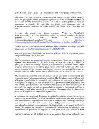 APIs Google Maps pode ser enncontrado em www.google.com/apis/maps/ .

Mais ainda? Bem, que tal olhar o Zillow.com (www.zillow.com) ou a JetBlue Airways,
onde seus passageiros podem acompanhar a posição do avião, usando GoogleMaps, na
tela de seu assento, sintonizando o canal 13. Aliás a JetBlue permite a cada um
acompanhar a situação de cada vôo em tempo real, acessando seu site
(www.jertblue.com) e clicando nas opções Manage your flights/Track a flight. Que nem
aqui...

E, para não cansar, um último exemplo... Vejam o AccuWeather
(www.accuweather.com), que implementa aplicações mashup usando a tecnologia
QEDWiki           da           IBM.           Vejam       em         http://www-
03.ibm.com/press/us/en/pressrelease/20731.wss           e            http://www-
03.ibm.com/developerworks/blogs/page/Turbo?entry=today_s_weather_mashed_up.

Também tem um video interessante no YouTube sobre o uso desta tecnologia, que pode
ser acessado em http://br.youtube.com/watch?v=ckGfhlZW0BY.

Bem, e se quiserem dar uma olhada nas inúmeras APIs para Web 2.0 disponíveis, visitem
//programmableweb.com. Vale a pena.

Qual é a mensagem que estes exemplos estão nos passando? Abram suas plataformas de
negócios para incrementar a velocidade, escopo e ritmo da inovações. Manter as
aplicações fechadas vai restringir a inovação aos limites de criatividade da sua própria
equipe de profissionais. E isto não se aplica apenas ao Google, Amazon ou eBay, mas a
bancos, empresas aéreas, seguradoras, industrias automotivas, órgãos públicos (que tem
imensas bases de dados, muitas vezes subutilizados pela sociedade), etc, etc, etc...

OK, mas como colocar estas idéias em prática? De um lado temos as comunidades com
tecnologias que permitem criar aplicações mashup. Mas do lado da empresa? Como abrir
APIs para a parafernália de aplicações com problemas de integração e diversidades
tecnológicas? A resposta, no meu entender, está na proposta do SOA. Porque não criar
uma camada, que chamaremos de plataforma de negócios, em cima das aplicações da
empresa? Esta plataforma abriria à comunidade de usuários e parceiros de negócios os
serviços que as aplicações internas oferecem (quando falamos em aplicações, falamos em
processos de negócios) via APIs abertas e publicadas.

A plataforma se encarregará de acessar as aplicações internas, sejam elas novas, ou
legadas, estas encapsuladas, via SOA, expondo-as publicamente. Ou seja, desenhamos
dois componentes na arquitetura de aplicações da empresa: uma voltada para interação
com os usuários (a plataforma aberta, acessada por APIs, permitindo aos usuários criarem
suas aplicações mashup) e outra, para suportar internamente os serviços de negócios. A
camada de serviços de negócio é constituída de componentes ou aplicações que
implementam os processos de negócio. A cola entre estes dois mundos é SOA.

Fácil de visualizar, não é? O difícil é colocar em prática. Desenvolver aplicações para



                                                                                     35
 