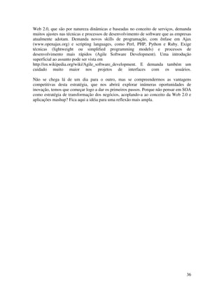 Web 2.0, que são por natureza dinâmicas e baseadas no conceito de serviços, demanda
muitos ajustes nas técnicas e processos de desenvolvimento de software que as empresas
atualmente adotam. Demanda novos skills de programação, com ênfase em Ajax
(www.openajax.org) e scripting languages, como Perl, PHP, Python e Ruby. Exige
técnicas (lightweight ou simplified programming models) e processos de
desenvolvimento mais rápidos (Agile Software Development). Uma introdução
superficial ao assunto pode ser vista em
http://en.wikipedia.org/wiki/Agile_software_development. E demanda também um
cuidado muito maior nos projetos de interfaces com os usuários.

Não se chega lá de um dia para o outro, mas se compreendermos as vantagens
competitivas desta estratégia, que nos abrirá explorar inúmeras oportunidades de
inovação, temos que começar logo a dar os primeiros passos. Porque não pensar em SOA
como estratégia de transformação dos negócios, acoplando-a ao conceito da Web 2.0 e
aplicações mashup? Fica aqui a idéia para uma reflexão mais ampla.




                                                                                   36
 