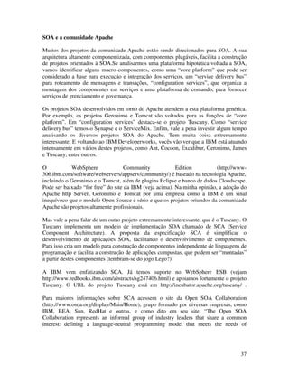 SOA e a comunidade Apache

Muitos dos projetos da comunidade Apache estão sendo direcionados para SOA. A sua
arquitetura altamente componentizada, com componentes plugáveis, facilita a construção
de projetos orientados à SOA.Se analisarmos uma plataforma hipotética voltada a SOA,
vamos identificar alguns macro componentes, como uma “core platform” que pode ser
considerado a base para execução e integração dos serviços, um “service delivery bus”
para roteamento de mensagens e transações, “configuration services”, que organiza a
montagem dos componentes em serviços e uma plataforma de comando, para fornecer
serviços de grenciamento e governança.

Os projetos SOA desenvolvidos em torno do Apache atendem a esta plataforma genérica.
Por exemplo, os projetos Geronimo e Tomcat são voltados para as funções de “core
platform”. Em “configuration services” destaca-se o projeto Tuscany. Como “service
delivery bus” temos o Synapse e o ServiceMix. Enfim, vale a pena investir algum tempo
analisando os diversos projetos SOA do Apache. Tem muita coisa extremamente
interessante. E voltando ao IBM Developerworks, vocês vão ver que a IBM está atuando
intensamente em vários destes projetos, como Ant, Cocoon, Excalibur, Geronimo, James
e Tuscany, entre outros.

O           WebSphere               Community            Edition          (http://www-
306.ibm.com/software/webservers/appserv/community/) é baseado na tecnologia Apache,
incluindo o Geronimo e o Tomcat, além de plugins Eclipse e banco de dados Cloudscape.
Pode ser baixado “for free” do site da IBM (veja acima). Na minha opinião, a adoção do
Apache http Server, Geronimo e Tomcat por uma empresa como a IBM é um sinal
inequívoco que o modelo Open Source é sério e que os projetos oriundos da comunidade
Apache são projetos altamente profissionais.

Mas vale a pena falar de um outro projeto extremamente interessante, que é o Tuscany. O
Tuscany implementa um modelo de implementação SOA chamado de SCA (Service
Component Architecture). A proposta da especificação SCA é simplificar o
desenvolvimento de aplicações SOA, facilitando o desenvolvimento de componentes.
Para isso cria um modelo para construção de componentes independente de linguagens de
programação e facilita a construção de aplicações compostas, que podem ser “montadas”
a partir destes componentes (lembram-se do jogo Lego?).

A IBM vem enfatizando SCA. Já temos suporte no WebSphere ESB (vejam
http://www.redbooks.ibm.com/abstracts/sg247406.html) e apoiamos fortemente o projeto
Tuscany. O URL do projeto Tuscany está em http://incubator.apache.org/tuscany/ .

Para maiores informações sobre SCA acessem o site da Open SOA Collaboration
(http://www.osoa.org/display/Main/Home), grupo formado por diversas empresas, como
IBM, BEA, Sun, RedHat e outras, e como dito em seu site, “The Open SOA
Collaboration represents an informal group of industry leaders that share a common
interest: defining a language-neutral programming model that meets the needs of




                                                                                    37
 