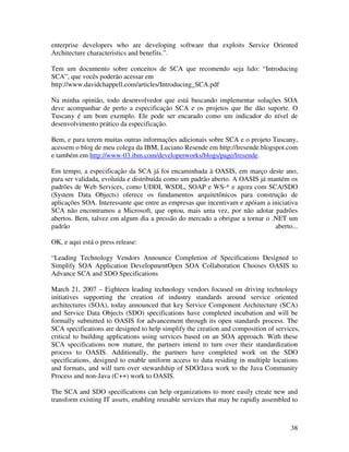 enterprise developers who are developing software that exploits Service Oriented
Architecture characteristics and benefits.”.

Tem um documento sobre conceitos de SCA que recomendo seja lido: “Introducing
SCA”, que vocês poderão acessar em
http://www.davidchappell.com/articles/Introducing_SCA.pdf

Na minha opinião, todo desenvolvedor que está buscando implementar soluções SOA
deve acompanhar de perto a especificação SCA e os projetos que lhe dão suporte. O
Tuscany é um bom exemplo. Ele pode ser encarado como um indicador do nível de
desenvolvimento prático da especificação.

Bem, e para terem muitas outras informações adicionais sobre SCA e o projeto Tuscany,
acessem o blog de meu colega da IBM, Luciano Resende em http://lresende.blogspot.com
e também em http://www-03.ibm.com/developerworks/blogs/page/lresende.

Em tempo, a especificação da SCA já foi encaminhada à OASIS, em março deste ano,
para ser validada, evoluída e distribuída como um padrão aberto. A OASIS já mantém os
padrões de Web Services, como UDDI, WSDL, SOAP e WS-* e agora com SCA/SDO
(System Data Objects) oferece os fundamentos arquitetônicos para construção de
aplicações SOA. Interessante que entre as empresas que incentivam e apóiam a iniciativa
SCA não encontramos a Microsoft, que optou, mais uma vez, por não adotar padrões
abertos. Bem, talvez em algum dia a pressão do mercado a obrigue a tornar o .NET um
padrão                                                                        aberto...

OK, e aqui está o press release:

“Leading Technology Vendors Announce Completion of Specifications Designed to
Simplify SOA Application DevelopmentOpen SOA Collaboration Chooses OASIS to
Advance SCA and SDO Specifications

March 21, 2007 – Eighteen leading technology vendors focused on driving technology
initiatives supporting the creation of industry standards around service oriented
architectures (SOA), today announced that key Service Component Architecture (SCA)
and Service Data Objects (SDO) specifications have completed incubation and will be
formally submitted to OASIS for advancement through its open standards process. The
SCA specifications are designed to help simplify the creation and composition of services,
critical to building applications using services based on an SOA approach. With these
SCA specifications now mature, the partners intend to turn over their standardization
process to OASIS. Additionally, the partners have completed work on the SDO
specifications, designed to enable uniform access to data residing in multiple locations
and formats, and will turn over stewardship of SDO/Java work to the Java Community
Process and non-Java (C++) work to OASIS.

The SCA and SDO specifications can help organizations to more easily create new and
transform existing IT assets, enabling reusable services that may be rapidly assembled to



                                                                                      38
 